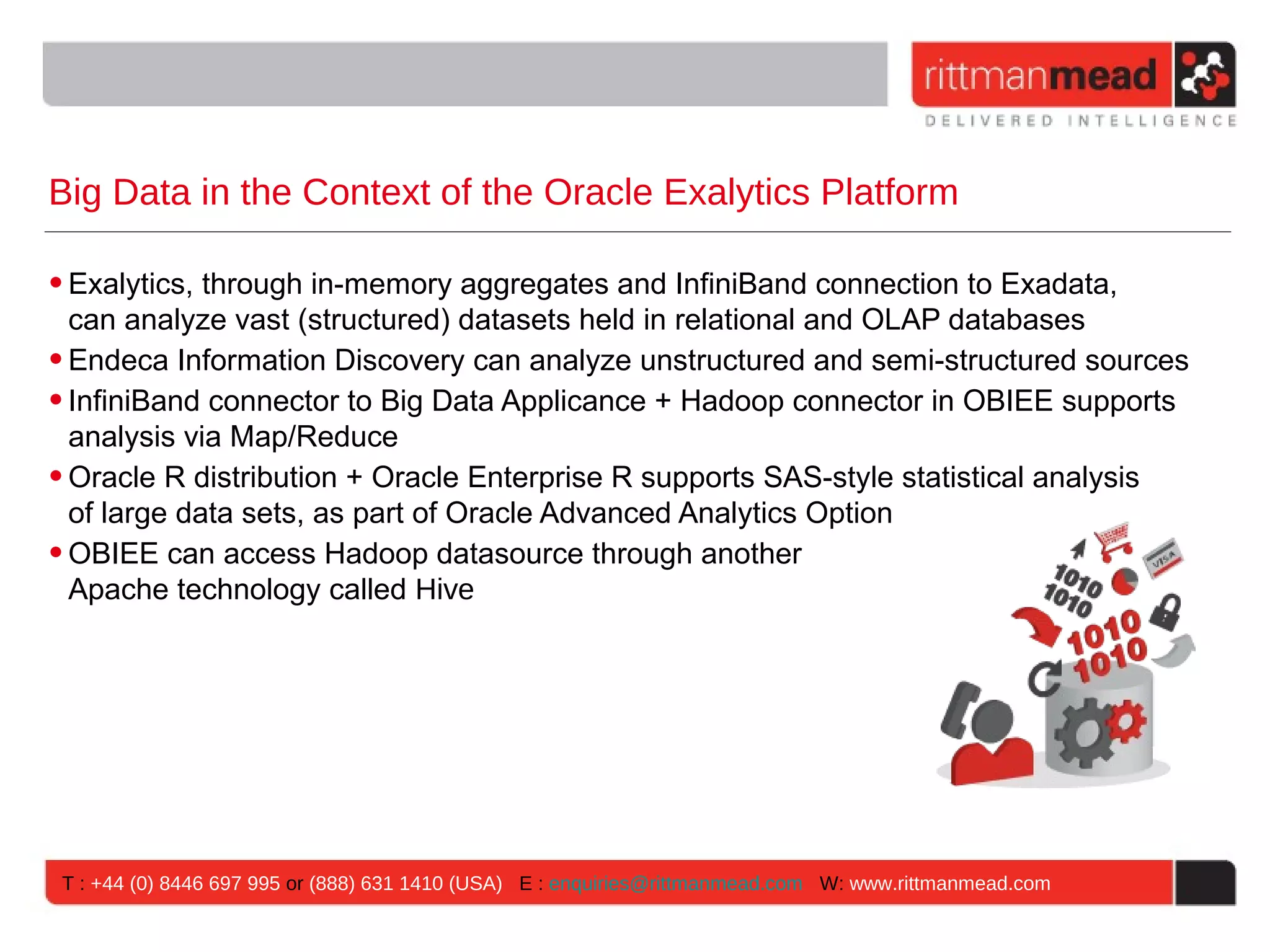 Big Data in the Context of the Oracle Exalytics Platform • Exalytics, through in-memory aggregates and InfiniBand connection to Exadata, can analyze vast (structured) datasets held in relational and OLAP databases • Endeca Information Discovery can analyze unstructured and semi-structured sources • InfiniBand connector to Big Data Applicance + Hadoop connector in OBIEE supports analysis via Map/Reduce • Oracle R distribution + Oracle Enterprise R supports SAS-style statistical analysis of large data sets, as part of Oracle Advanced Analytics Option • OBIEE can access Hadoop datasource through another Apache technology called Hive T : +44 (0) 8446 697 995 or (888) 631 1410 (USA) E : enquiries@rittmanmead.com W: www.rittmanmead.com 
