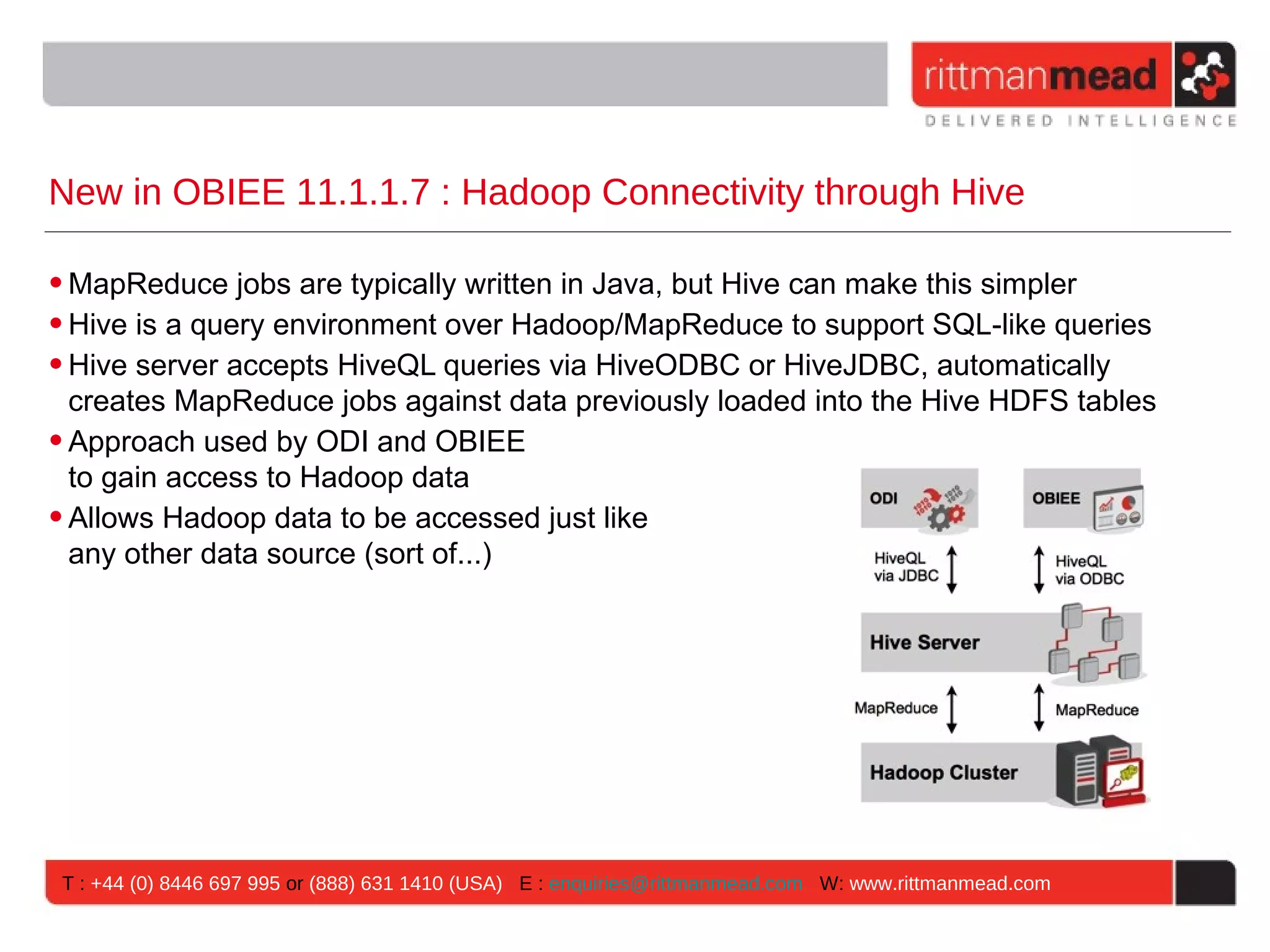 New in OBIEE 11.1.1.7 : Hadoop Connectivity through Hive • MapReduce jobs are typically written in Java, but Hive can make this simpler • Hive is a query environment over Hadoop/MapReduce to support SQL-like queries • Hive server accepts HiveQL queries via HiveODBC or HiveJDBC, automatically creates MapReduce jobs against data previously loaded into the Hive HDFS tables • Approach used by ODI and OBIEE to gain access to Hadoop data • Allows Hadoop data to be accessed just like any other data source (sort of...) T : +44 (0) 8446 697 995 or (888) 631 1410 (USA) E : enquiries@rittmanmead.com W: www.rittmanmead.com 