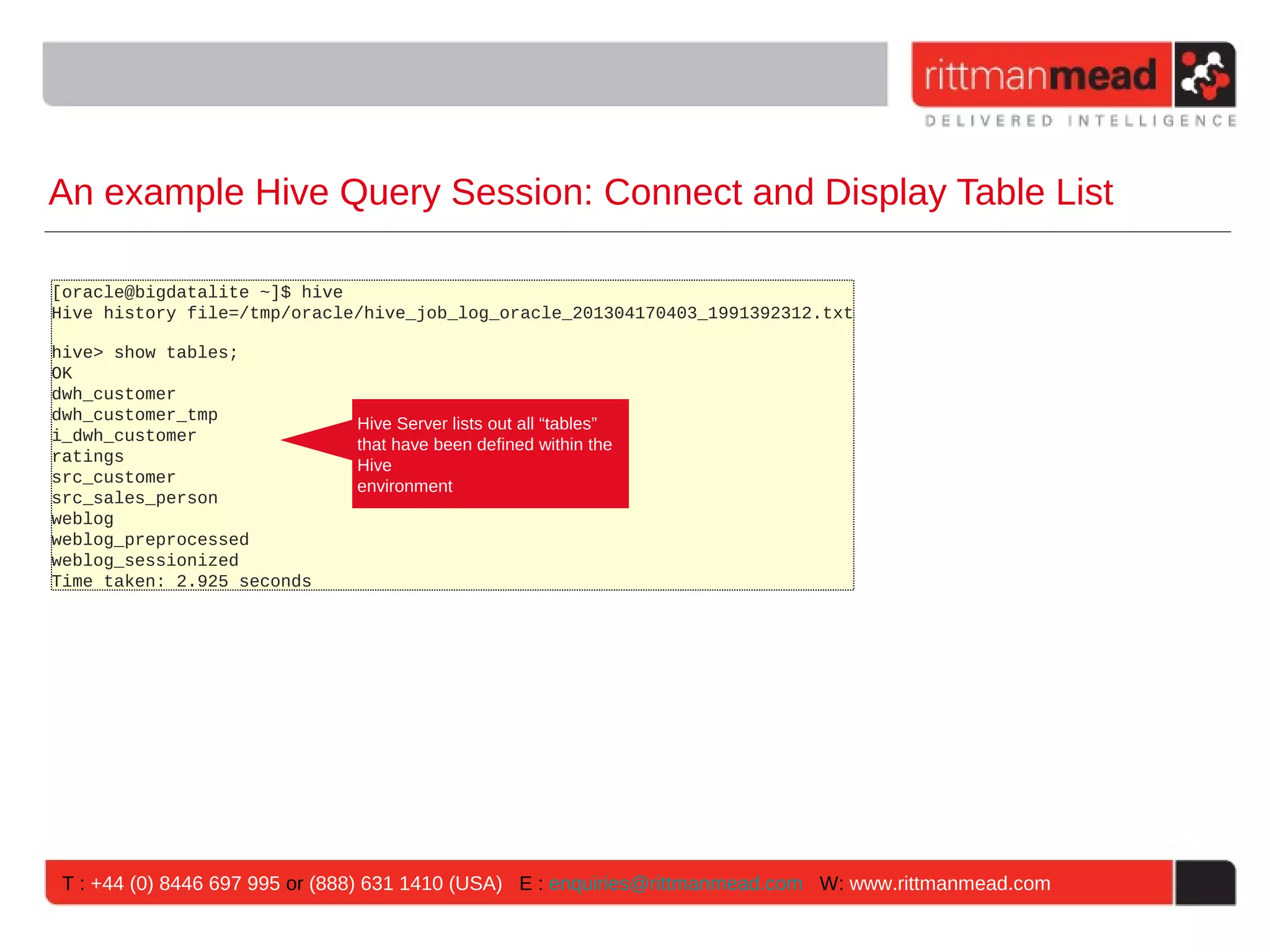 An example Hive Query Session: Connect and Display Table List [oracle@bigdatalite ~]$ hive Hive history file=/tmp/oracle/hive_job_log_oracle_201304170403_1991392312.txt hive> show tables; OK dwh_customer dwh_customer_tmp Hive Server lists out all “tables” i_dwh_customer that have been defined within the ratings Hive src_customer environment src_sales_person weblog weblog_preprocessed weblog_sessionized Time taken: 2.925 seconds T : +44 (0) 8446 697 995 or (888) 631 1410 (USA) E : enquiries@rittmanmead.com W: www.rittmanmead.com 