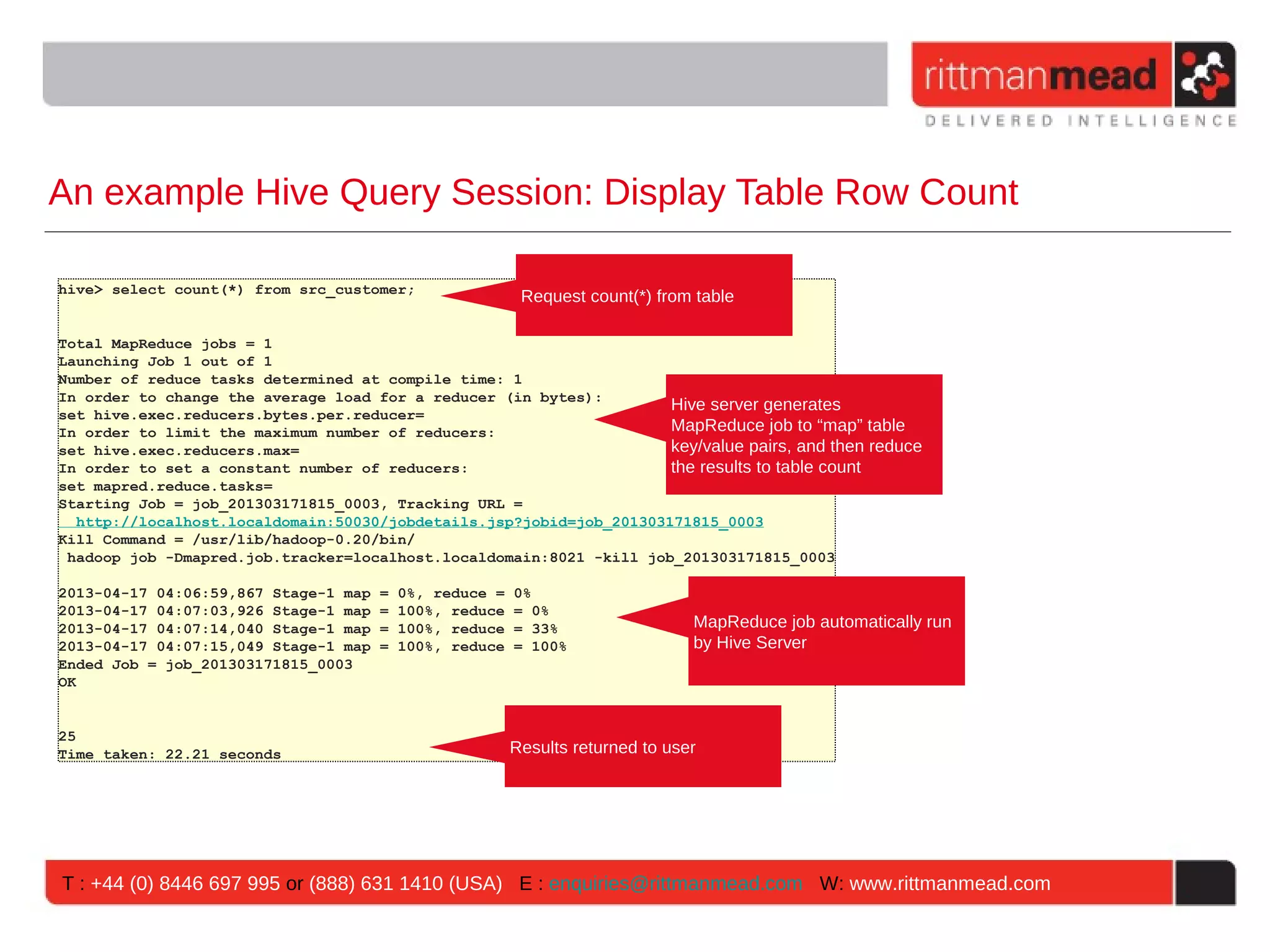 An example Hive Query Session: Display Table Row Count hive> select count(*) from src_customer; Request count(*) from table Total MapReduce jobs = 1 Launching Job 1 out of 1 Number of reduce tasks determined at compile time: 1 In order to change the average load for a reducer (in bytes): Hive server generates set hive.exec.reducers.bytes.per.reducer= In order to limit the maximum number of reducers: MapReduce job to “map” table set hive.exec.reducers.max= key/value pairs, and then reduce In order to set a constant number of reducers: the results to table count set mapred.reduce.tasks= Starting Job = job_201303171815_0003, Tracking URL = http://localhost.localdomain:50030/jobdetails.jsp?jobid=job_201303171815_0003 Kill Command = /usr/lib/hadoop-0.20/bin/ hadoop job -Dmapred.job.tracker=localhost.localdomain:8021 -kill job_201303171815_0003 2013-04-17 04:06:59,867 Stage-1 map = 0%, reduce = 0% 2013-04-17 04:07:03,926 Stage-1 map = 100%, reduce = 0% 2013-04-17 04:07:14,040 Stage-1 map = 100%, reduce = 33% MapReduce job automatically run 2013-04-17 04:07:15,049 Stage-1 map = 100%, reduce = 100% by Hive Server Ended Job = job_201303171815_0003 OK 25 Time taken: 22.21 seconds Results returned to user T : +44 (0) 8446 697 995 or (888) 631 1410 (USA) E : enquiries@rittmanmead.com W: www.rittmanmead.com 