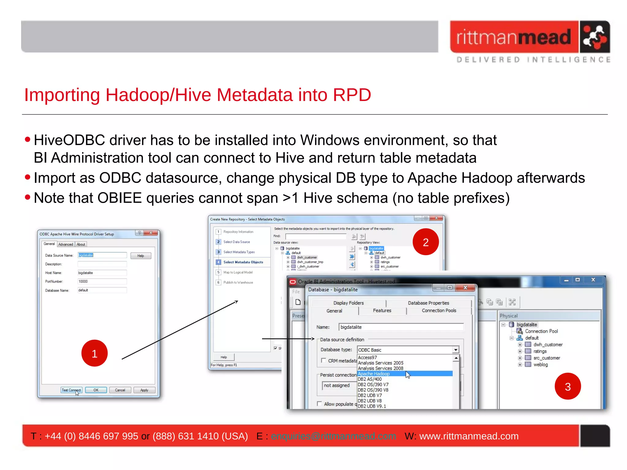 Importing Hadoop/Hive Metadata into RPD • HiveODBC driver has to be installed into Windows environment, so that BI Administration tool can connect to Hive and return table metadata • Import as ODBC datasource, change physical DB type to Apache Hadoop afterwards • Note that OBIEE queries cannot span >1 Hive schema (no table prefixes) 2 1 3 T : +44 (0) 8446 697 995 or (888) 631 1410 (USA) E : enquiries@rittmanmead.com W: www.rittmanmead.com 