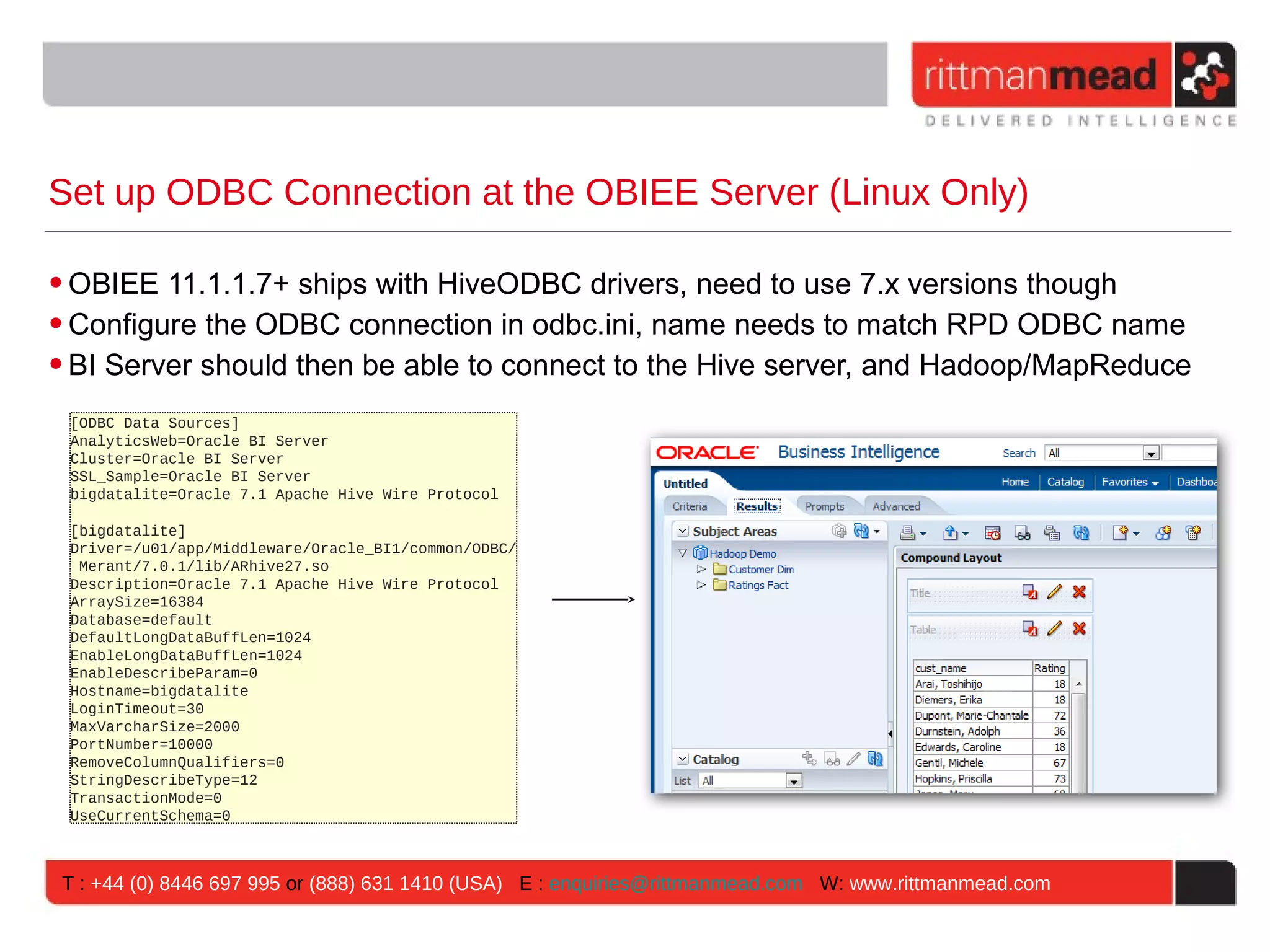 Set up ODBC Connection at the OBIEE Server (Linux Only) • OBIEE 11.1.1.7+ ships with HiveODBC drivers, need to use 7.x versions though • Configure the ODBC connection in odbc.ini, name needs to match RPD ODBC name • BI Server should then be able to connect to the Hive server, and Hadoop/MapReduce [ODBC Data Sources] AnalyticsWeb=Oracle BI Server Cluster=Oracle BI Server SSL_Sample=Oracle BI Server bigdatalite=Oracle 7.1 Apache Hive Wire Protocol [bigdatalite] Driver=/u01/app/Middleware/Oracle_BI1/common/ODBC/ Merant/7.0.1/lib/ARhive27.so Description=Oracle 7.1 Apache Hive Wire Protocol ArraySize=16384 Database=default DefaultLongDataBuffLen=1024 EnableLongDataBuffLen=1024 EnableDescribeParam=0 Hostname=bigdatalite LoginTimeout=30 MaxVarcharSize=2000 PortNumber=10000 RemoveColumnQualifiers=0 StringDescribeType=12 TransactionMode=0 UseCurrentSchema=0 T : +44 (0) 8446 697 995 or (888) 631 1410 (USA) E : enquiries@rittmanmead.com W: www.rittmanmead.com 