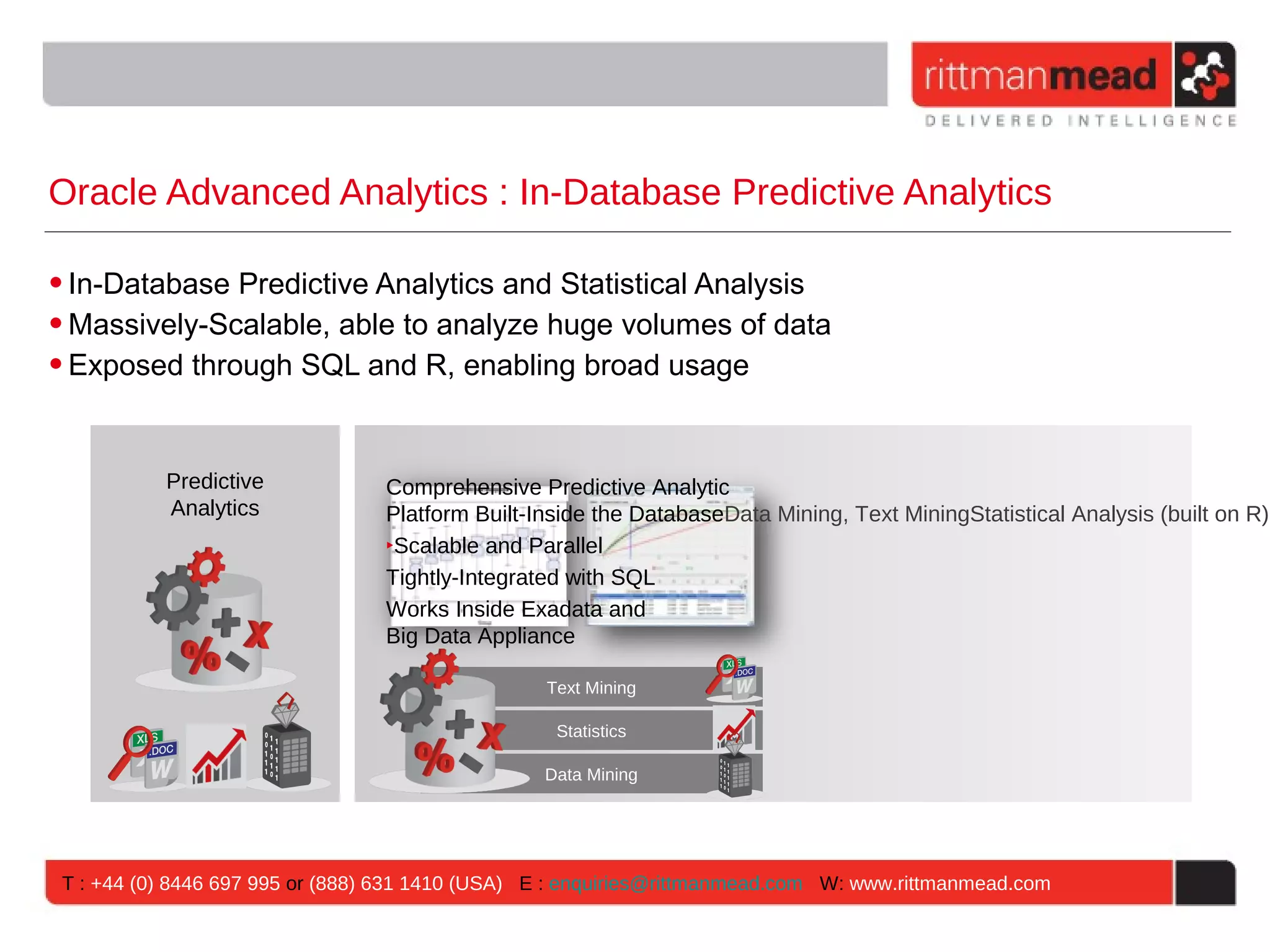 Oracle Advanced Analytics : In-Database Predictive Analytics • In-Database Predictive Analytics and Statistical Analysis • Massively-Scalable, able to analyze huge volumes of data • Exposed through SQL and R, enabling broad usage Predictive Comprehensive Predictive Analytic Analytics Platform Built-Inside the DatabaseData Mining, Text MiningStatistical Analysis (built on R)B ‣Scalable and Parallel Tightly-Integrated with SQL Works Inside Exadata and Big Data Appliance Text Mining Statistics Data Mining T : +44 (0) 8446 697 995 or (888) 631 1410 (USA) E : enquiries@rittmanmead.com W: www.rittmanmead.com 
