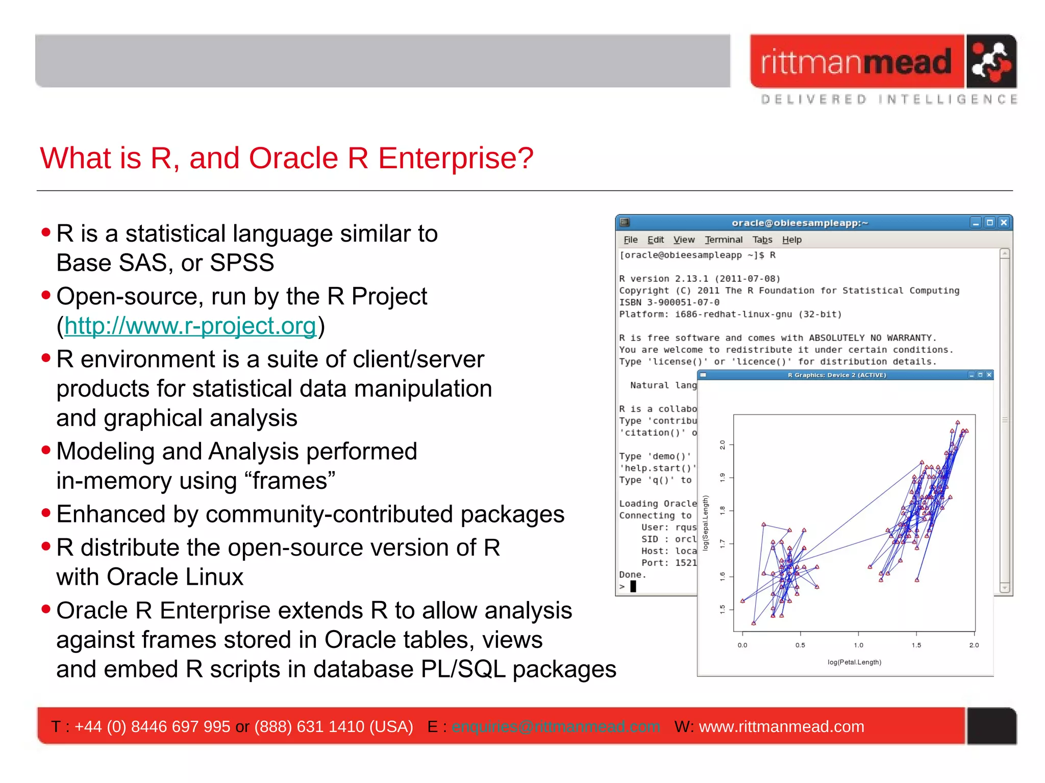 What is R, and Oracle R Enterprise? • R is a statistical language similar to Base SAS, or SPSS • Open-source, run by the R Project (http://www.r-project.org) • R environment is a suite of client/server products for statistical data manipulation and graphical analysis • Modeling and Analysis performed in-memory using “frames” • Enhanced by community-contributed packages • R distribute the open-source version of R with Oracle Linux • Oracle R Enterprise extends R to allow analysis against frames stored in Oracle tables, views and embed R scripts in database PL/SQL packages T : +44 (0) 8446 697 995 or (888) 631 1410 (USA) E : enquiries@rittmanmead.com W: www.rittmanmead.com 