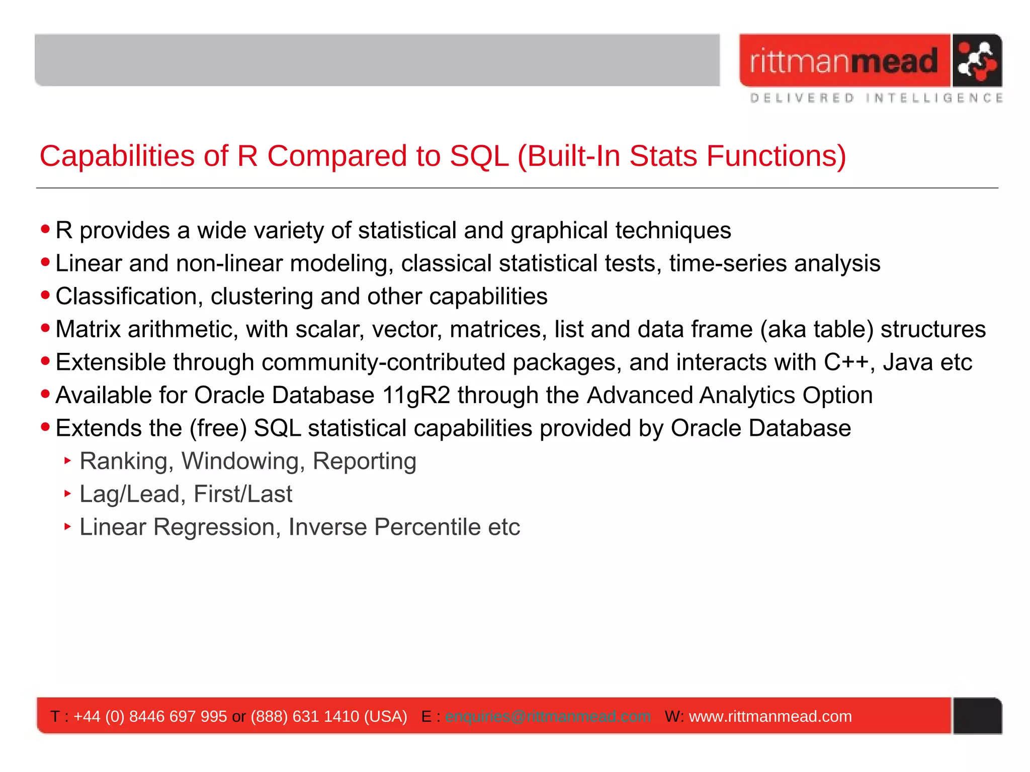 Capabilities of R Compared to SQL (Built-In Stats Functions) • R provides a wide variety of statistical and graphical techniques • Linear and non-linear modeling, classical statistical tests, time-series analysis • Classification, clustering and other capabilities • Matrix arithmetic, with scalar, vector, matrices, list and data frame (aka table) structures • Extensible through community-contributed packages, and interacts with C++, Java etc • Available for Oracle Database 11gR2 through the Advanced Analytics Option • Extends the (free) SQL statistical capabilities provided by Oracle Database ‣ Ranking, Windowing, Reporting ‣ Lag/Lead, First/Last ‣ Linear Regression, Inverse Percentile etc T : +44 (0) 8446 697 995 or (888) 631 1410 (USA) E : enquiries@rittmanmead.com W: www.rittmanmead.com 