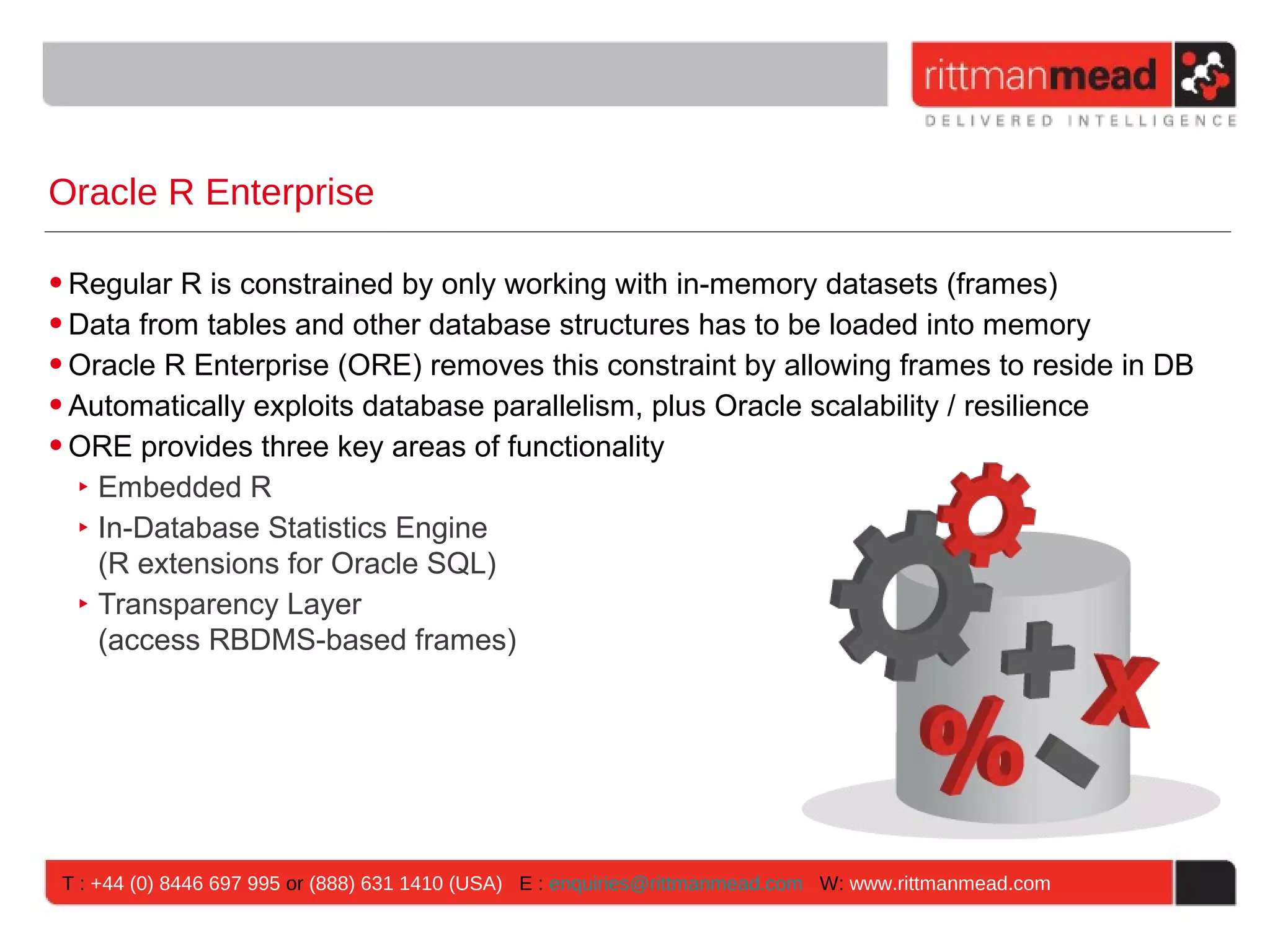 Oracle R Enterprise • Regular R is constrained by only working with in-memory datasets (frames) • Data from tables and other database structures has to be loaded into memory • Oracle R Enterprise (ORE) removes this constraint by allowing frames to reside in DB • Automatically exploits database parallelism, plus Oracle scalability / resilience • ORE provides three key areas of functionality ‣ Embedded R ‣ In-Database Statistics Engine (R extensions for Oracle SQL) ‣ Transparency Layer (access RBDMS-based frames) T : +44 (0) 8446 697 995 or (888) 631 1410 (USA) E : enquiries@rittmanmead.com W: www.rittmanmead.com 