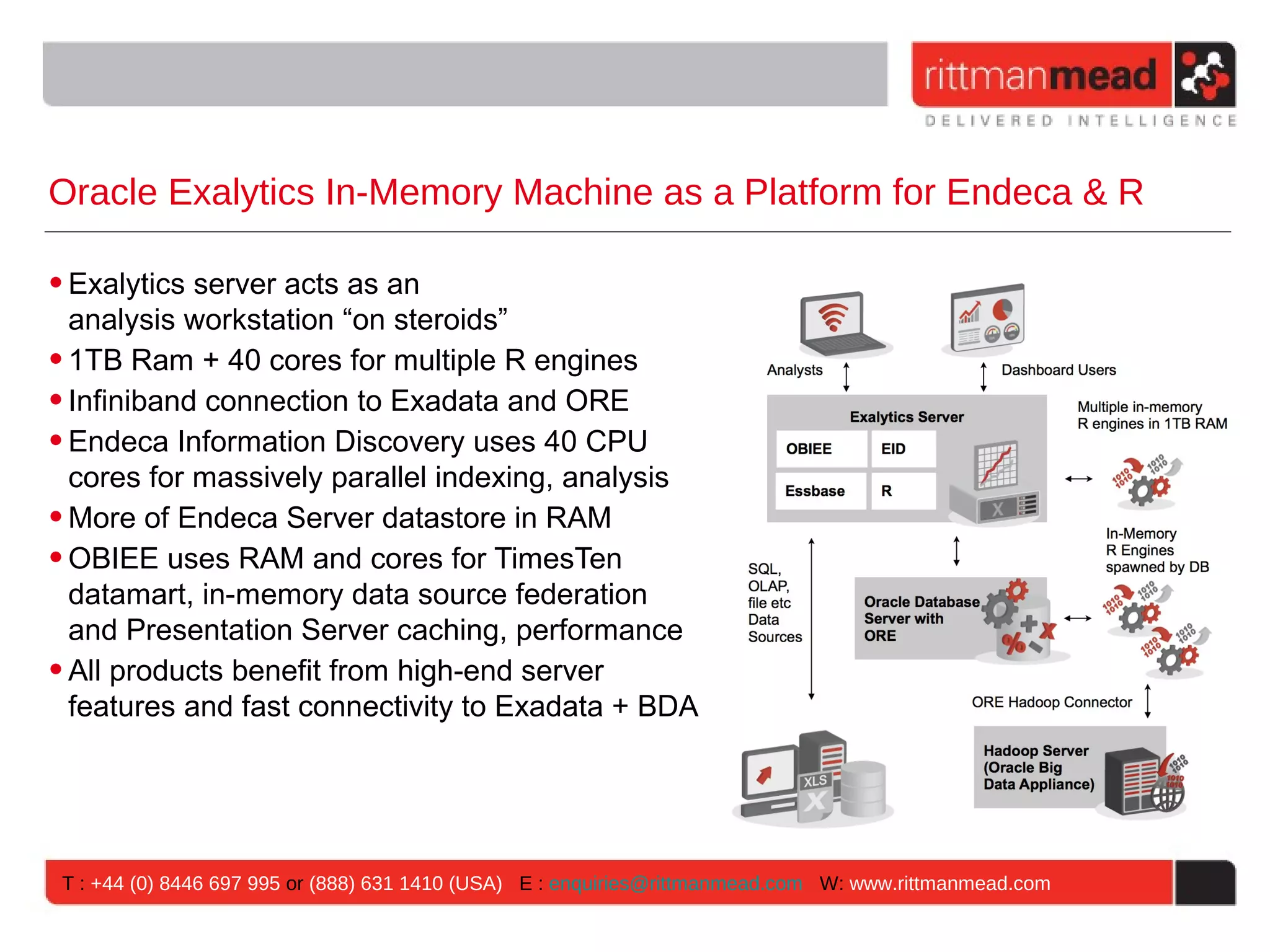 Oracle Exalytics In-Memory Machine as a Platform for Endeca & R • Exalytics server acts as an analysis workstation “on steroids” • 1TB Ram + 40 cores for multiple R engines • Infiniband connection to Exadata and ORE • Endeca Information Discovery uses 40 CPU cores for massively parallel indexing, analysis • More of Endeca Server datastore in RAM • OBIEE uses RAM and cores for TimesTen datamart, in-memory data source federation and Presentation Server caching, performance • All products benefit from high-end server features and fast connectivity to Exadata + BDA T : +44 (0) 8446 697 995 or (888) 631 1410 (USA) E : enquiries@rittmanmead.com W: www.rittmanmead.com 