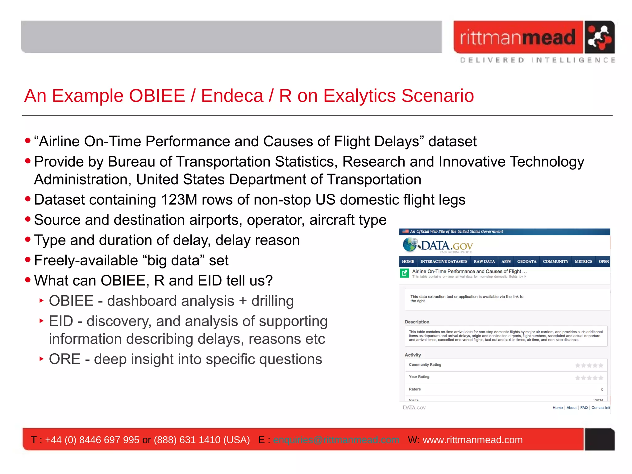 An Example OBIEE / Endeca / R on Exalytics Scenario • “Airline On-Time Performance and Causes of Flight Delays” dataset • Provide by Bureau of Transportation Statistics, Research and Innovative Technology Administration, United States Department of Transportation • Dataset containing 123M rows of non-stop US domestic flight legs • Source and destination airports, operator, aircraft type • Type and duration of delay, delay reason • Freely-available “big data” set • What can OBIEE, R and EID tell us? ‣ OBIEE - dashboard analysis + drilling ‣ EID - discovery, and analysis of supporting information describing delays, reasons etc ‣ ORE - deep insight into specific questions T : +44 (0) 8446 697 995 or (888) 631 1410 (USA) E : enquiries@rittmanmead.com W: www.rittmanmead.com 