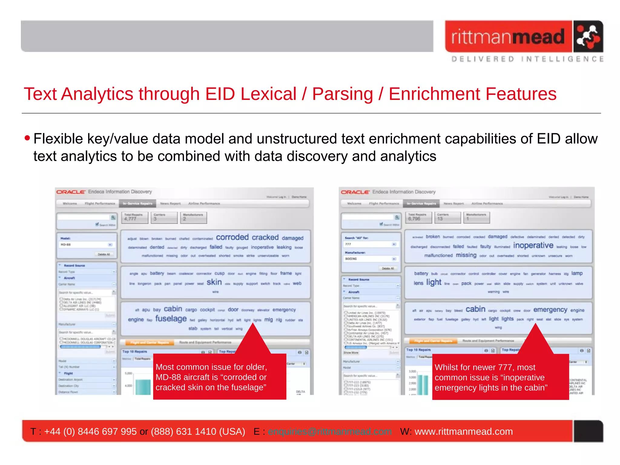 Text Analytics through EID Lexical / Parsing / Enrichment Features • Flexible key/value data model and unstructured text enrichment capabilities of EID allow text analytics to be combined with data discovery and analytics Most common issue for older, Whilst for newer 777, most MD-88 aircraft is “corroded or common issue is “inoperative cracked skin on the fuselage” emergency lights in the cabin” T : +44 (0) 8446 697 995 or (888) 631 1410 (USA) E : enquiries@rittmanmead.com W: www.rittmanmead.com 