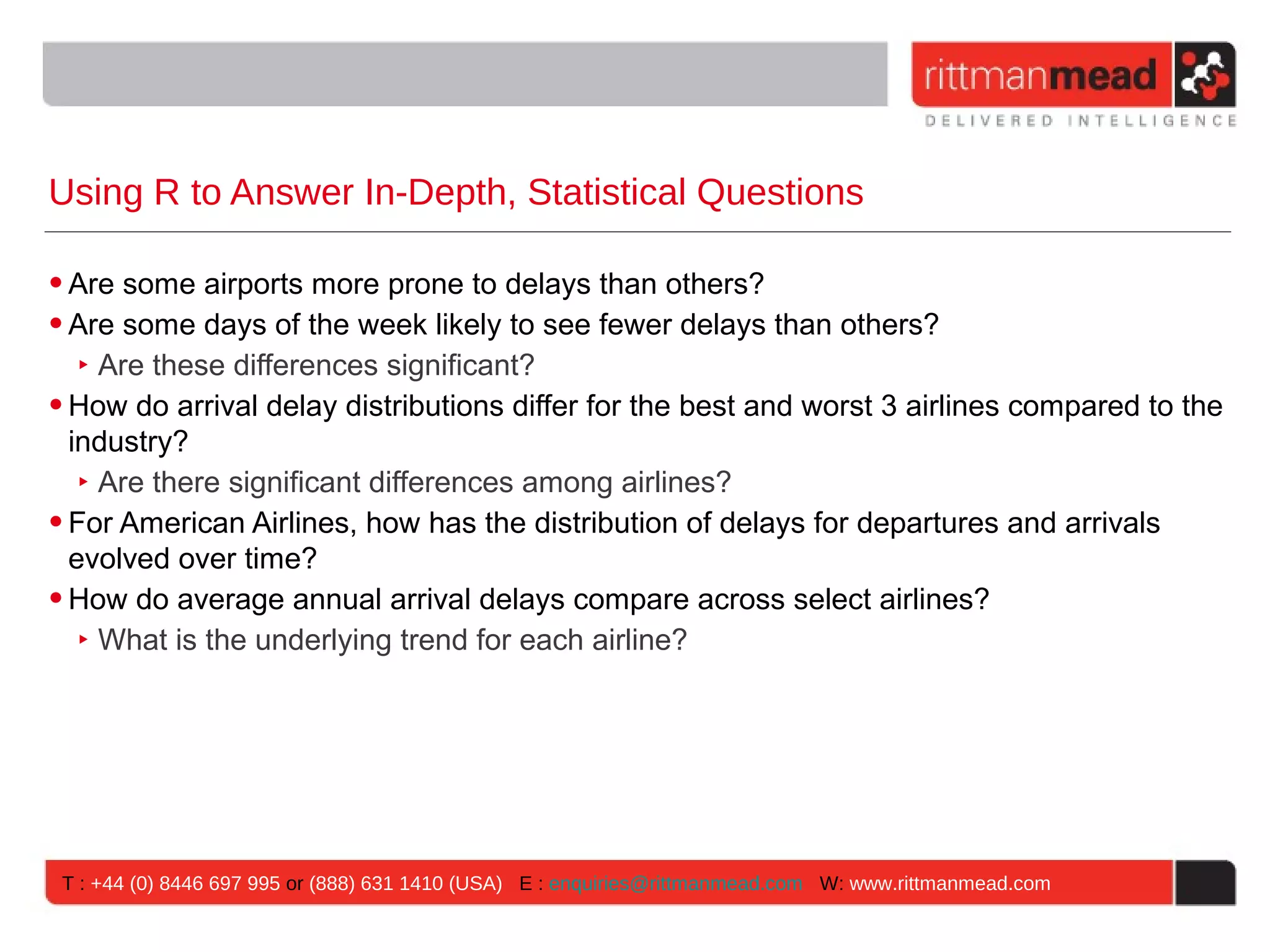Using R to Answer In-Depth, Statistical Questions • Are some airports more prone to delays than others? • Are some days of the week likely to see fewer delays than others? ‣ Are these differences significant? • How do arrival delay distributions differ for the best and worst 3 airlines compared to the industry? ‣ Are there significant differences among airlines? • For American Airlines, how has the distribution of delays for departures and arrivals evolved over time? • How do average annual arrival delays compare across select airlines? ‣ What is the underlying trend for each airline? T : +44 (0) 8446 697 995 or (888) 631 1410 (USA) E : enquiries@rittmanmead.com W: www.rittmanmead.com 