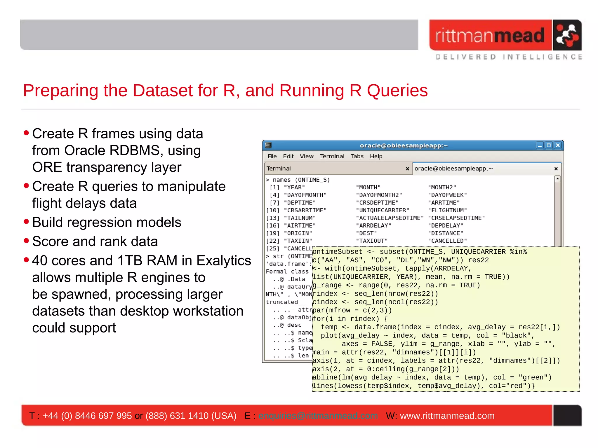 Preparing the Dataset for R, and Running R Queries • Create R frames using data from Oracle RDBMS, using ORE transparency layer • Create R queries to manipulate flight delays data • Build regression models • Score and rank data ontimeSubset <- subset(ONTIME_S, UNIQUECARRIER %in% • 40 cores and 1TB RAM in Exalytics c("AA", "AS", "CO", "DL","WN","NW")) res22 <- with(ontimeSubset, tapply(ARRDELAY, allows multiple R engines to list(UNIQUECARRIER, YEAR), mean, na.rm = TRUE)) g_range <- range(0, res22, na.rm = TRUE) be spawned, processing larger rindex <- seq_len(nrow(res22)) cindex <- seq_len(ncol(res22)) datasets than desktop workstation par(mfrow = c(2,3)) for(i in rindex) { could support temp <- data.frame(index = cindex, avg_delay = res22[i,]) plot(avg_delay ~ index, data = temp, col = "black", axes = FALSE, ylim = g_range, xlab = "", ylab = "", main = attr(res22, "dimnames")[[1]][i]) axis(1, at = cindex, labels = attr(res22, "dimnames")[[2]]) axis(2, at = 0:ceiling(g_range[2])) abline(lm(avg_delay ~ index, data = temp), col = "green") lines(lowess(temp$index, temp$avg_delay), col="red")} T : +44 (0) 8446 697 995 or (888) 631 1410 (USA) E : enquiries@rittmanmead.com W: www.rittmanmead.com 