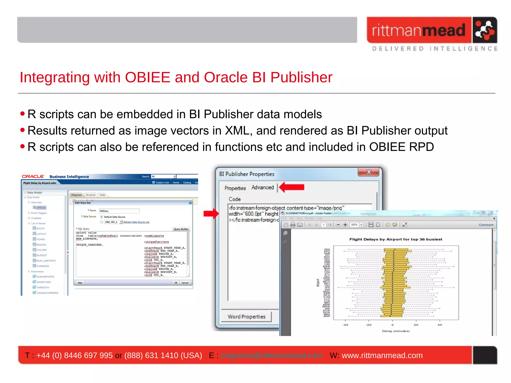 Integrating with OBIEE and Oracle BI Publisher • R scripts can be embedded in BI Publisher data models • Results returned as image vectors in XML, and rendered as BI Publisher output • R scripts can also be referenced in functions etc and included in OBIEE RPD T : +44 (0) 8446 697 995 or (888) 631 1410 (USA) E : enquiries@rittmanmead.com W: www.rittmanmead.com 