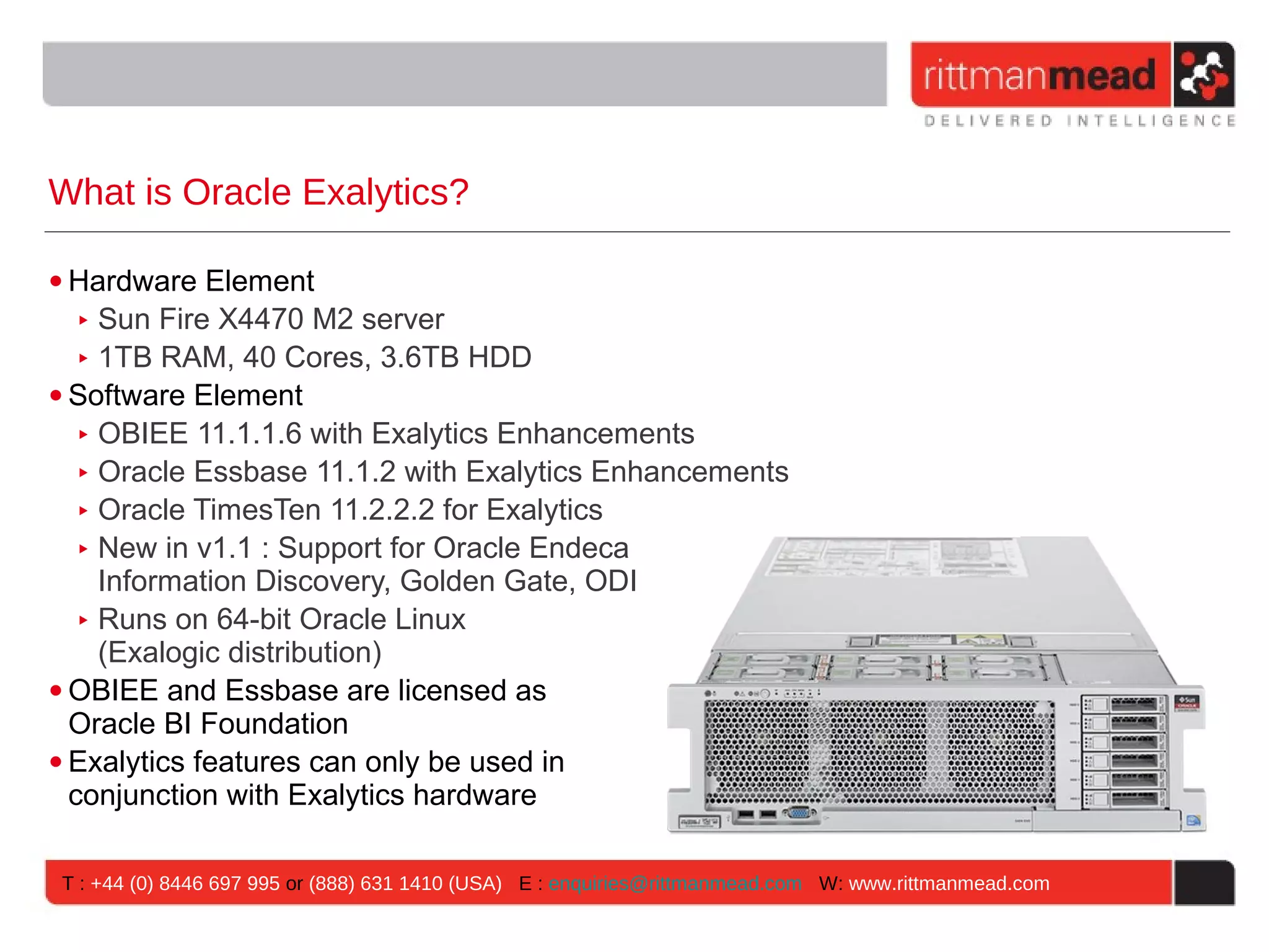 What is Oracle Exalytics? • Hardware Element ‣ Sun Fire X4470 M2 server ‣ 1TB RAM, 40 Cores, 3.6TB HDD • Software Element ‣ OBIEE 11.1.1.6 with Exalytics Enhancements ‣ Oracle Essbase 11.1.2 with Exalytics Enhancements ‣ Oracle TimesTen 11.2.2.2 for Exalytics ‣ New in v1.1 : Support for Oracle Endeca Information Discovery, Golden Gate, ODI ‣ Runs on 64-bit Oracle Linux (Exalogic distribution) • OBIEE and Essbase are licensed as Oracle BI Foundation • Exalytics features can only be used in conjunction with Exalytics hardware T : +44 (0) 8446 697 995 or (888) 631 1410 (USA) E : enquiries@rittmanmead.com W: www.rittmanmead.com 