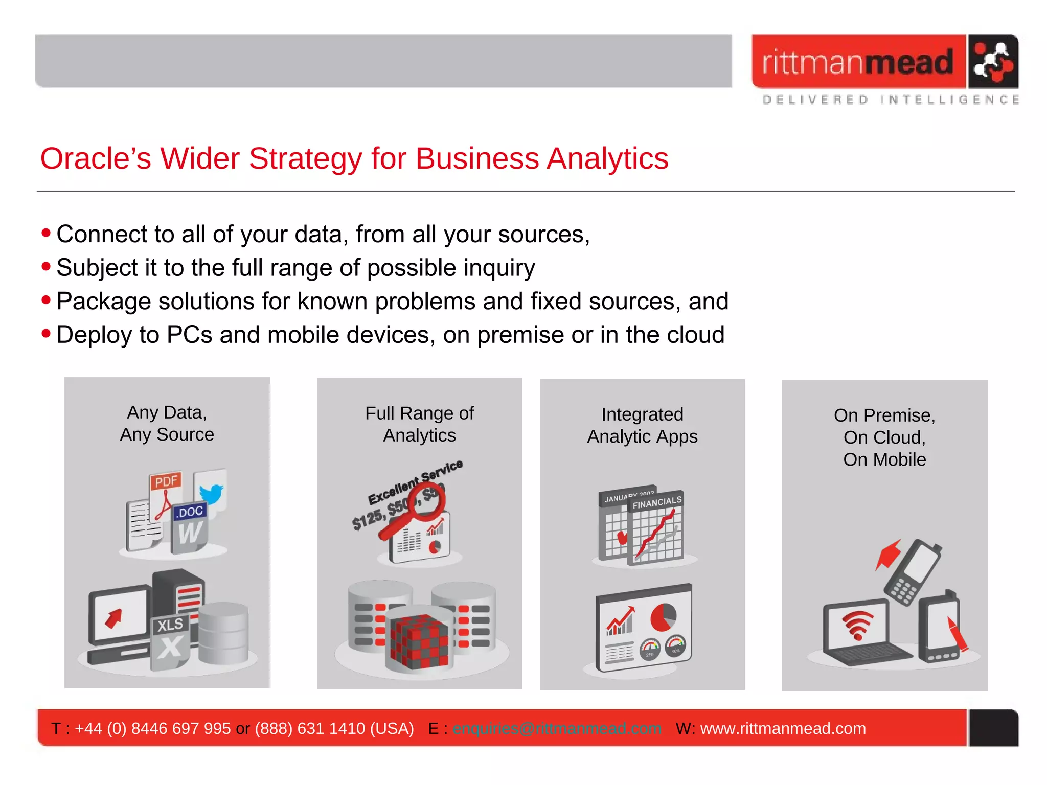 Oracle’s Wider Strategy for Business Analytics • Connect to all of your data, from all your sources, • Subject it to the full range of possible inquiry • Package solutions for known problems and fixed sources, and • Deploy to PCs and mobile devices, on premise or in the cloud Any Data, Full Range of Integrated On Premise, Any Source Analytics Analytic Apps On Cloud, On Mobile T : +44 (0) 8446 697 995 or (888) 631 1410 (USA) E : enquiries@rittmanmead.com W: www.rittmanmead.com 