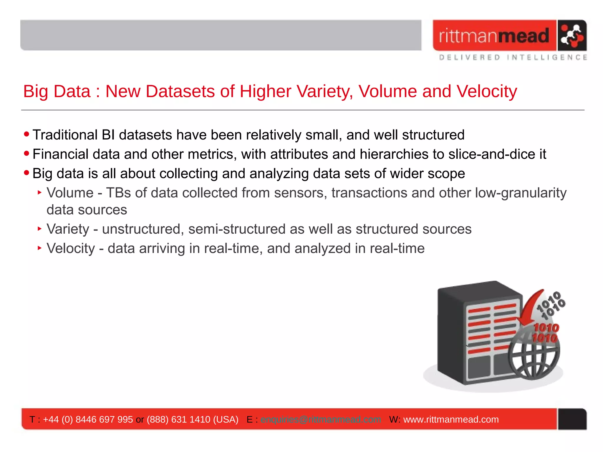 Big Data : New Datasets of Higher Variety, Volume and Velocity • Traditional BI datasets have been relatively small, and well structured • Financial data and other metrics, with attributes and hierarchies to slice-and-dice it • Big data is all about collecting and analyzing data sets of wider scope ‣ Volume - TBs of data collected from sensors, transactions and other low-granularity data sources ‣ Variety - unstructured, semi-structured as well as structured sources ‣ Velocity - data arriving in real-time, and analyzed in real-time T : +44 (0) 8446 697 995 or (888) 631 1410 (USA) E : enquiries@rittmanmead.com W: www.rittmanmead.com 