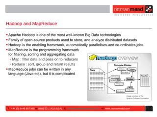Hadoop and MapReduce

• Apache Hadoop is one of the most well-known Big Data technologies
• Family of open-source products used to store, and analyze distributed datasets
• Hadoop is the enabling framework, automatically parallelises and co-ordinates jobs
• MapReduce is the programming framework
  for filtering, sorting and aggregating data
   ‣ Map : filter data and pass on to reducers
   ‣ Reduce : sort, group and return results
• MapReduce jobs can be written in any
  language (Java etc), but it is complicated




 T : +44 (0) 8446 697 995 or (888) 631 1410 (USA) E : enquiries@rittmanmead.com W: www.rittmanmead.com
 