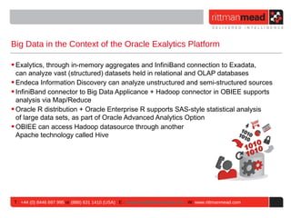 Big Data in the Context of the Oracle Exalytics Platform

• Exalytics, through in-memory aggregates and InfiniBand connection to Exadata,
  can analyze vast (structured) datasets held in relational and OLAP databases
• Endeca Information Discovery can analyze unstructured and semi-structured sources
• InfiniBand connector to Big Data Applicance + Hadoop connector in OBIEE supports
  analysis via Map/Reduce
• Oracle R distribution + Oracle Enterprise R supports SAS-style statistical analysis
  of large data sets, as part of Oracle Advanced Analytics Option
• OBIEE can access Hadoop datasource through another
  Apache technology called Hive




 T : +44 (0) 8446 697 995 or (888) 631 1410 (USA) E : enquiries@rittmanmead.com W: www.rittmanmead.com
 