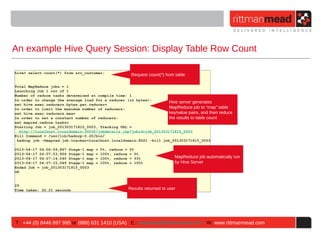 An example Hive Query Session: Display Table Row Count

hive> select count(*) from src_customer;
                                                          Request count(*) from table

Total MapReduce jobs = 1
Launching Job 1 out of 1
Number of reduce tasks determined at compile time: 1
In order to change the average load for a reducer (in bytes):
                                                                     Hive server generates
set hive.exec.reducers.bytes.per.reducer=
In order to limit the maximum number of reducers:                    MapReduce job to “map” table
set hive.exec.reducers.max=                                          key/value pairs, and then reduce
In order to set a constant number of reducers:                       the results to table count
set mapred.reduce.tasks=
Starting Job = job_201303171815_0003, Tracking URL =
  http://localhost.localdomain:50030/jobdetails.jsp?jobid=job_201303171815_0003
Kill Command = /usr/lib/hadoop-0.20/bin/
 hadoop job -Dmapred.job.tracker=localhost.localdomain:8021 -kill job_201303171815_0003

2013-04-17 04:06:59,867 Stage-1 map   =   0%, reduce =   0%
2013-04-17 04:07:03,926 Stage-1 map   =   100%, reduce   = 0%
2013-04-17 04:07:14,040 Stage-1 map   =   100%, reduce   = 33%                  MapReduce job automatically run
2013-04-17 04:07:15,049 Stage-1 map   =   100%, reduce   = 100%                 by Hive Server
Ended Job = job_201303171815_0003
OK


25
Time taken: 22.21 seconds                                Results returned to user




T : +44 (0) 8446 697 995 or (888) 631 1410 (USA) E : enquiries@rittmanmead.com W: www.rittmanmead.com
 
