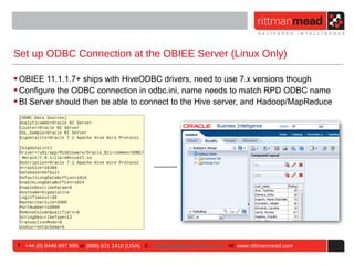 Set up ODBC Connection at the OBIEE Server (Linux Only)

• OBIEE 11.1.1.7+ ships with HiveODBC drivers, need to use 7.x versions though
• Configure the ODBC connection in odbc.ini, name needs to match RPD ODBC name
• BI Server should then be able to connect to the Hive server, and Hadoop/MapReduce
 [ODBC Data Sources]
 AnalyticsWeb=Oracle BI Server
 Cluster=Oracle BI Server
 SSL_Sample=Oracle BI Server
 bigdatalite=Oracle 7.1 Apache Hive Wire Protocol

 [bigdatalite]
 Driver=/u01/app/Middleware/Oracle_BI1/common/ODBC/
  Merant/7.0.1/lib/ARhive27.so
 Description=Oracle 7.1 Apache Hive Wire Protocol
 ArraySize=16384
 Database=default
 DefaultLongDataBuffLen=1024
 EnableLongDataBuffLen=1024
 EnableDescribeParam=0
 Hostname=bigdatalite
 LoginTimeout=30
 MaxVarcharSize=2000
 PortNumber=10000
 RemoveColumnQualifiers=0
 StringDescribeType=12
 TransactionMode=0
 UseCurrentSchema=0



T : +44 (0) 8446 697 995 or (888) 631 1410 (USA) E : enquiries@rittmanmead.com W: www.rittmanmead.com
 