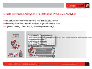Oracle Advanced Analytics : In-Database Predictive Analytics

• In-Database Predictive Analytics and Statistical Analysis
• Massively-Scalable, able to analyze huge volumes of data
• Exposed through SQL and R, enabling broad usage


           Predictive             Comprehensive Predictive Analytic
           Analytics              Platform Built-Inside the DatabaseData Mining, Text MiningStatistical Analysis (built on R)B
                                  ‣Scalable and Parallel
                                  Tightly-Integrated with SQL
                                  Works Inside Exadata and
                                  Big Data Appliance

                                                  Text Mining

                                                   Statistics

                                                  Data Mining




 T : +44 (0) 8446 697 995 or (888) 631 1410 (USA) E : enquiries@rittmanmead.com W: www.rittmanmead.com
 