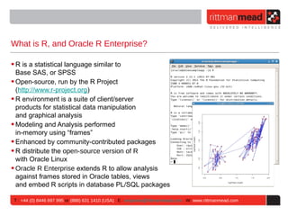 What is R, and Oracle R Enterprise?

• R is a statistical language similar to
  Base SAS, or SPSS
• Open-source, run by the R Project
  (http://www.r-project.org)
• R environment is a suite of client/server
  products for statistical data manipulation
  and graphical analysis
• Modeling and Analysis performed
  in-memory using “frames”
• Enhanced by community-contributed packages
• R distribute the open-source version of R
  with Oracle Linux
• Oracle R Enterprise extends R to allow analysis
  against frames stored in Oracle tables, views
  and embed R scripts in database PL/SQL packages

T : +44 (0) 8446 697 995 or (888) 631 1410 (USA) E : enquiries@rittmanmead.com W: www.rittmanmead.com
 
