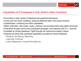 Capabilities of R Compared to SQL (Built-In Stats Functions)

• R provides a wide variety of statistical and graphical techniques
• Linear and non-linear modeling, classical statistical tests, time-series analysis
• Classification, clustering and other capabilities
• Matrix arithmetic, with scalar, vector, matrices, list and data frame (aka table) structures
• Extensible through community-contributed packages, and interacts with C++, Java etc
• Available for Oracle Database 11gR2 through the Advanced Analytics Option
• Extends the (free) SQL statistical capabilities provided by Oracle Database
   ‣ Ranking, Windowing, Reporting
   ‣ Lag/Lead, First/Last
   ‣ Linear Regression, Inverse Percentile etc




 T : +44 (0) 8446 697 995 or (888) 631 1410 (USA) E : enquiries@rittmanmead.com W: www.rittmanmead.com
 