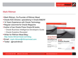 Mark Rittman

• Mark Rittman, Co-Founder of Rittman Mead
• Oracle ACE Director, specialising in Oracle BI&DW
• 14 Years Experience with Oracle Technology
• Regular columnist for Oracle Magazine
• Author of two Oracle Press Oracle BI books
   ‣ Oracle Business Intelligence Developers Guide
   ‣ Oracle Exalytics Revealed
• Writer for Rittman Mead Blog :
  http://www.rittmanmead.com/blog
• Email : mark.rittman@rittmanmead.com
• Twitter : @markrittman




 T : +44 (0) 8446 697 995 or (888) 631 1410 (USA) E : enquiries@rittmanmead.com W: www.rittmanmead.com
 