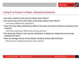 Using R to Answer In-Depth, Statistical Questions

• Are some airports more prone to delays than others?
• Are some days of the week likely to see fewer delays than others?
   ‣ Are these differences significant?
• How do arrival delay distributions differ for the best and worst 3 airlines compared to the
  industry?
   ‣ Are there significant differences among airlines?
• For American Airlines, how has the distribution of delays for departures and arrivals
  evolved over time?
• How do average annual arrival delays compare across select airlines?
   ‣ What is the underlying trend for each airline?




 T : +44 (0) 8446 697 995 or (888) 631 1410 (USA) E : enquiries@rittmanmead.com W: www.rittmanmead.com
 