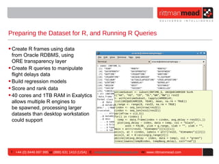 Preparing the Dataset for R, and Running R Queries

• Create R frames using data
  from Oracle RDBMS, using
  ORE transparency layer
• Create R queries to manipulate
  flight delays data
• Build regression models
• Score and rank data
                                                             ontimeSubset <- subset(ONTIME_S, UNIQUECARRIER %in%
• 40 cores and 1TB RAM in Exalytics                          c("AA", "AS", "CO", "DL","WN","NW")) res22
                                                             <- with(ontimeSubset, tapply(ARRDELAY,
  allows multiple R engines to                               list(UNIQUECARRIER, YEAR), mean, na.rm = TRUE))
                                                             g_range <- range(0, res22, na.rm = TRUE)
  be spawned, processing larger                              rindex <- seq_len(nrow(res22))
                                                             cindex <- seq_len(ncol(res22))
  datasets than desktop workstation                          par(mfrow = c(2,3))
                                                             for(i in rindex) {
  could support                                                temp <- data.frame(index = cindex, avg_delay = res22[i,])
                                                               plot(avg_delay ~ index, data = temp, col = "black",
                                                                    axes = FALSE, ylim = g_range, xlab = "", ylab = "",
                                                             main = attr(res22, "dimnames")[[1]][i])
                                                             axis(1, at = cindex, labels = attr(res22, "dimnames")[[2]])
                                                             axis(2, at = 0:ceiling(g_range[2]))
                                                             abline(lm(avg_delay ~ index, data = temp), col = "green")
                                                             lines(lowess(temp$index, temp$avg_delay), col="red")}



T : +44 (0) 8446 697 995 or (888) 631 1410 (USA) E : enquiries@rittmanmead.com W: www.rittmanmead.com
 