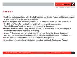 Summary

• Analytics options available with Oracle Database and Oracle Fusion Middleware support
  a wide range of analytic tools and engines
• Oracle Exalytics is an excellent platform to run these on, based on RAM and CPU #
• OBIEE, with TimesTen for Exalytics and the Summary Advisor, supports
  “speed of thought” analytics using a rich, interactive dashboard
• Endeca Information Discovery provides a search / analytic interface to enable you to
  discover the questions that need answering
• Oracle R Enterprise, part of the Advanced Analytics Option for Oracle Database,
  enables deep analysis and insights using the R statistical language and environment
• OBIEE can now connect to Hadoop/MapReduce, through Hive
• A combined, integrated analysis toolset based on an Oracle Engineered System




 T : +44 (0) 8446 697 995 or (888) 631 1410 (USA) E : enquiries@rittmanmead.com W: www.rittmanmead.com
 