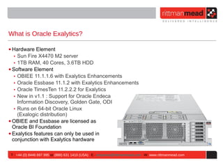 What is Oracle Exalytics?

• Hardware Element
   ‣ Sun Fire X4470 M2 server
   ‣ 1TB RAM, 40 Cores, 3.6TB HDD
• Software Element
   ‣ OBIEE 11.1.1.6 with Exalytics Enhancements
   ‣ Oracle Essbase 11.1.2 with Exalytics Enhancements
   ‣ Oracle TimesTen 11.2.2.2 for Exalytics
   ‣ New in v1.1 : Support for Oracle Endeca
     Information Discovery, Golden Gate, ODI
   ‣ Runs on 64-bit Oracle Linux
     (Exalogic distribution)
• OBIEE and Essbase are licensed as
  Oracle BI Foundation
• Exalytics features can only be used in
  conjunction with Exalytics hardware

T : +44 (0) 8446 697 995 or (888) 631 1410 (USA) E : enquiries@rittmanmead.com W: www.rittmanmead.com
 