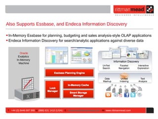 Also Supports Essbase, and Endeca Information Discovery

• In-Memory Essbase for planning, budgeting and sales analysis-style OLAP applications
• Endeca Information Discovery for search/analytic applications against diverse data


           Oracle
         Exalytics
        In-Memory
          Machine




 T : +44 (0) 8446 697 995 or (888) 631 1410 (USA) E : enquiries@rittmanmead.com W: www.rittmanmead.com
 