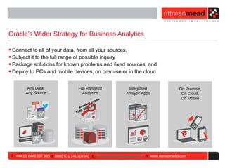 Oracle’s Wider Strategy for Business Analytics

• Connect to all of your data, from all your sources,
• Subject it to the full range of possible inquiry
• Package solutions for known problems and fixed sources, and
• Deploy to PCs and mobile devices, on premise or in the cloud


          Any Data,                    Full Range of                Integrated                   On Premise,
         Any Source                      Analytics                 Analytic Apps                  On Cloud,
                                                                                                  On Mobile




 T : +44 (0) 8446 697 995 or (888) 631 1410 (USA) E : enquiries@rittmanmead.com W: www.rittmanmead.com
 