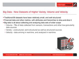 Big Data : New Datasets of Higher Variety, Volume and Velocity

• Traditional BI datasets have been relatively small, and well structured
• Financial data and other metrics, with attributes and hierarchies to slice-and-dice it
• Big data is all about collecting and analyzing data sets of wider scope
   ‣ Volume - TBs of data collected from sensors, transactions and other low-granularity
     data sources
   ‣ Variety - unstructured, semi-structured as well as structured sources
   ‣ Velocity - data arriving in real-time, and analyzed in real-time




 T : +44 (0) 8446 697 995 or (888) 631 1410 (USA) E : enquiries@rittmanmead.com W: www.rittmanmead.com
 