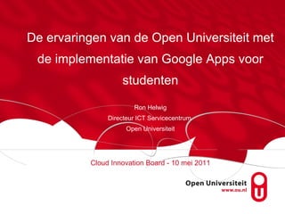 De ervaringen van de Open Universiteit met de implementatie van Google Apps voor studenten Ron Helwig Directeur ICT Servicecentrum  Open Universiteit Cloud Innovation Board - 10 mei 2011 