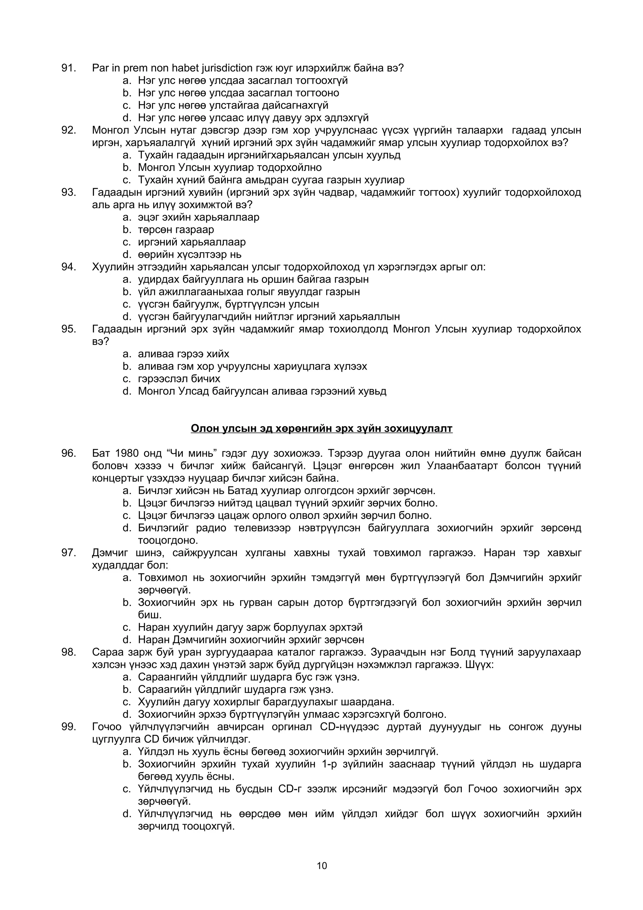 91. Par in prem non habet jurisdiction гэж юуг илэрхийлж байна вэ?
a. Нэг улс нөгөө улсдаа засаглал тогтоохгүй
b. Нэг улс нөгөө улсдаа засаглал тогтооно
c. Нэг улс нөгөө улстайгаа дайсагнахгүй
d. Нэг улс нөгөө улсаас илүү давуу эрх эдлэхгүй
92. Монгол Улсын нутаг дэвсгэр дээр гэм хор учруулснаас үүсэх үүргийн талаархи гадаад улсын
иргэн, харъяалалгүй хүний иргэний эрх зүйн чадамжийг ямар улсын хуулиар тодорхойлох вэ?
a. Тухайн гадаадын иргэнийгхарьяалсан улсын хуульд
b. Монгол Улсын хуулиар тодорхойлно
c. Тухайн хүний байнга амьдран суугаа газрын хуулиар
93. Гадаадын иргэний хувийн (иргэний эрх зүйн чадвар, чадамжийг тогтоох) хуулийг тодорхойлоход
аль арга нь илүү зохимжтой вэ?
a. эцэг эхийн харьяаллаар
b. төрсөн газраар
c. иргэний харьяаллаар
d. өөрийн хүсэлтээр нь
94. Хуулийн этгээдийн харьяалсан улсыг тодорхойлоход үл хэрэглэгдэх аргыг ол:
a. удирдах байгууллага нь оршин байгаа газрын
b. үйл ажиллагааныхаа голыг явуулдаг газрын
c. үүсгэн байгуулж, бүртгүүлсэн улсын
d. үүсгэн байгуулагчдийн нийтлэг иргэний харьяаллын
95. Гадаадын иргэний эрх зүйн чадамжийг ямар тохиолдолд Монгол Улсын хуулиар тодорхойлох
вэ?
a. аливаа гэрээ хийх
b. аливаа гэм хор учруулсны хариуцлага хүлээх
c. гэрээслэл бичих
d. Монгол Улсад байгуулсан аливаа гэрээний хувьд
Олон улсын эд хөрөнгийн эрх зүйн зохицуулалт
96. Бат 1980 онд “Чи минь” гэдэг дуу зохиожээ. Тэрээр дуугаа олон нийтийн өмнө дуулж байсан
боловч хэзээ ч бичлэг хийж байсангүй. Цэцэг өнгөрсөн жил Улаанбаатарт болсон түүний
концертыг үзэхдээ нууцаар бичлэг хийсэн байна.
a. Бичлэг хийсэн нь Батад хуулиар олгогдсон эрхийг зөрчсөн.
b. Цэцэг бичлэгээ нийтэд цацвал түүний эрхийг зөрчих болно.
c. Цэцэг бичлэгээ цацаж орлого олвол эрхийн зөрчил болно.
d. Бичлэгийг радио телевизээр нэвтрүүлсэн байгууллага зохиогчийн эрхийг зөрсөнд
тооцогдоно.
97. Дэмчиг шинэ, сайжруулсан хулганы хавхны тухай товхимол гаргажээ. Наран тэр хавхыг
худалддаг бол:
a. Товхимол нь зохиогчийн эрхийн тэмдэггүй мөн бүртгүүлээгүй бол Дэмчигийн эрхийг
зөрчөөгүй.
b. Зохиогчийн эрх нь гурван сарын дотор бүртгэгдээгүй бол зохиогчийн эрхийн зөрчил
биш.
c. Наран хуулийн дагуу зарж борлуулах эрхтэй
d. Наран Дэмчигийн зохиогчийн эрхийг зөрчсөн
98. Сараа зарж буй уран зургуудаараа каталог гаргажээ. Зураачдын нэг Болд түүний заруулахаар
хэлсэн үнээс хэд дахин үнэтэй зарж буйд дургүйцэн нэхэмжлэл гаргажээ. Шүүх:
a. Сараангийн үйлдлийг шударга бус гэж үзнэ.
b. Сараагийн үйлдлийг шударга гэж үзнэ.
c. Хуулийн дагуу хохирлыг барагдуулахыг шаардана.
d. Зохиогчийн эрхээ бүртгүүлэгүйн улмаас хэрэгсэхгүй болгоно.
99. Гочоо үйлчлүүлэгчийн авчирсан оргинал СD-нүүдээс дуртай дуунуудыг нь сонгож дууны
цуглуулга CD бичиж үйлчилдэг.
a. Үйлдэл нь хууль ёсны бөгөөд зохиогчийн эрхийн зөрчилгүй.
b. Зохиогчийн эрхийн тухай хуулийн 1-р зүйлийн зааснаар түүний үйлдэл нь шударга
бөгөөд хууль ёсны.
c. Үйлчлүүлэгчид нь бусдын CD-г зээлж ирсэнийг мэдээгүй бол Гочоо зохиогчийн эрх
зөрчөөгүй.
d. Үйлчлүүлэгчид нь өөрсдөө мөн ийм үйлдэл хийдэг бол шүүх зохиогчийн эрхийн
зөрчилд тооцохгүй.
10
 