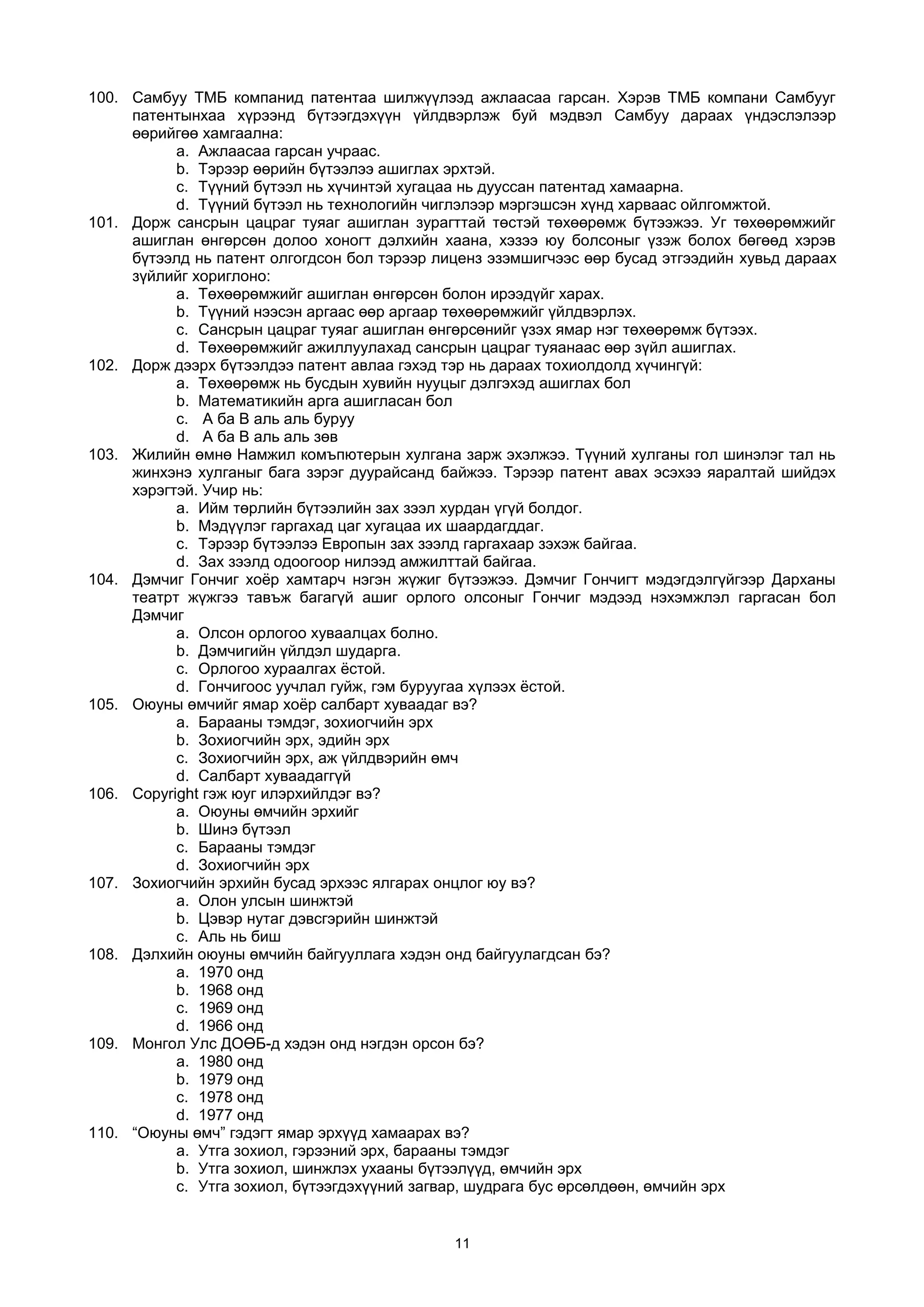 100. Самбуу ТМБ компанид патентаа шилжүүлээд ажлаасаа гарсан. Хэрэв ТМБ компани Самбууг
патентынхаа хүрээнд бүтээгдэхүүн үйлдвэрлэж буй мэдвэл Самбуу дараах үндэслэлээр
өөрийгөө хамгаална:
a. Ажлаасаа гарсан учраас.
b. Тэрээр өөрийн бүтээлээ ашиглах эрхтэй.
c. Түүний бүтээл нь хүчинтэй хугацаа нь дууссан патентад хамаарна.
d. Түүний бүтээл нь технологийн чиглэлээр мэргэшсэн хүнд харваас ойлгомжтой.
101. Дорж сансрын цацраг туяаг ашиглан зурагттай төстэй төхөөрөмж бүтээжээ. Уг төхөөрөмжийг
ашиглан өнгөрсөн долоо хоногт дэлхийн хаана, хэзээ юу болсоныг үзэж болох бөгөөд хэрэв
бүтээлд нь патент олгогдсон бол тэрээр лиценз эзэмшигчээс өөр бусад этгээдийн хувьд дараах
зүйлийг хориглоно:
a. Төхөөрөмжийг ашиглан өнгөрсөн болон ирээдүйг харах.
b. Түүний нээсэн аргаас өөр аргаар төхөөрөмжийг үйлдвэрлэх.
c. Сансрын цацраг туяаг ашиглан өнгөрсөнийг үзэх ямар нэг төхөөрөмж бүтээх.
d. Төхөөрөмжийг ажиллуулахад сансрын цацраг туяанаас өөр зүйл ашиглах.
102. Дорж дээрх бүтээлдээ патент авлаа гэхэд тэр нь дараах тохиолдолд хүчингүй:
a. Төхөөрөмж нь бусдын хувийн нууцыг дэлгэхэд ашиглах бол
b. Математикийн арга ашигласан бол
c. A ба B аль аль буруу
d. A ба B аль аль зөв
103. Жилийн өмнө Намжил комъпютерын хулгана зарж эхэлжээ. Түүний хулганы гол шинэлэг тал нь
жинхэнэ хулганыг бага зэрэг дуурайсанд байжээ. Тэрээр патент авах эсэхээ яаралтай шийдэх
хэрэгтэй. Учир нь:
a. Ийм төрлийн бүтээлийн зах зээл хурдан үгүй болдог.
b. Мэдүүлэг гаргахад цаг хугацаа их шаардагддаг.
c. Тэрээр бүтээлээ Европын зах зээлд гаргахаар зэхэж байгаа.
d. Зах зээлд одоогоор нилээд амжилттай байгаа.
104. Дэмчиг Гончиг хоёр хамтарч нэгэн жүжиг бүтээжээ. Дэмчиг Гончигт мэдэгдэлгүйгээр Дарханы
театрт жүжгээ тавъж багагүй ашиг орлого олсоныг Гончиг мэдээд нэхэмжлэл гаргасан бол
Дэмчиг
a. Олсон орлогоо хуваалцах болно.
b. Дэмчигийн үйлдэл шударга.
c. Орлогоо хураалгах ёстой.
d. Гончигоос уучлал гуйж, гэм буруугаа хүлээх ёстой.
105. Оюуны өмчийг ямар хоёр салбарт хуваадаг вэ?
a. Барааны тэмдэг, зохиогчийн эрх
b. Зохиогчийн эрх, эдийн эрх
c. Зохиогчийн эрх, аж үйлдвэрийн өмч
d. Салбарт хуваадаггүй
106. Copyright гэж юуг илэрхийлдэг вэ?
a. Оюуны өмчийн эрхийг
b. Шинэ бүтээл
c. Барааны тэмдэг
d. Зохиогчийн эрх
107. Зохиогчийн эрхийн бусад эрхээс ялгарах онцлог юу вэ?
a. Олон улсын шинжтэй
b. Цэвэр нутаг дэвсгэрийн шинжтэй
c. Аль нь биш
108. Дэлхийн оюуны өмчийн байгууллага хэдэн онд байгуулагдсан бэ?
a. 1970 онд
b. 1968 онд
c. 1969 онд
d. 1966 онд
109. Монгол Улс ДОӨБ-д хэдэн онд нэгдэн орсон бэ?
a. 1980 онд
b. 1979 онд
c. 1978 онд
d. 1977 онд
110. “Оюуны өмч” гэдэгт ямар эрхүүд хамаарах вэ?
a. Утга зохиол, гэрээний эрх, барааны тэмдэг
b. Утга зохиол, шинжлэх ухааны бүтээлүүд, өмчийн эрх
c. Утга зохиол, бүтээгдэхүүний загвар, шудрага бус өрсөлдөөн, өмчийн эрх
11
 