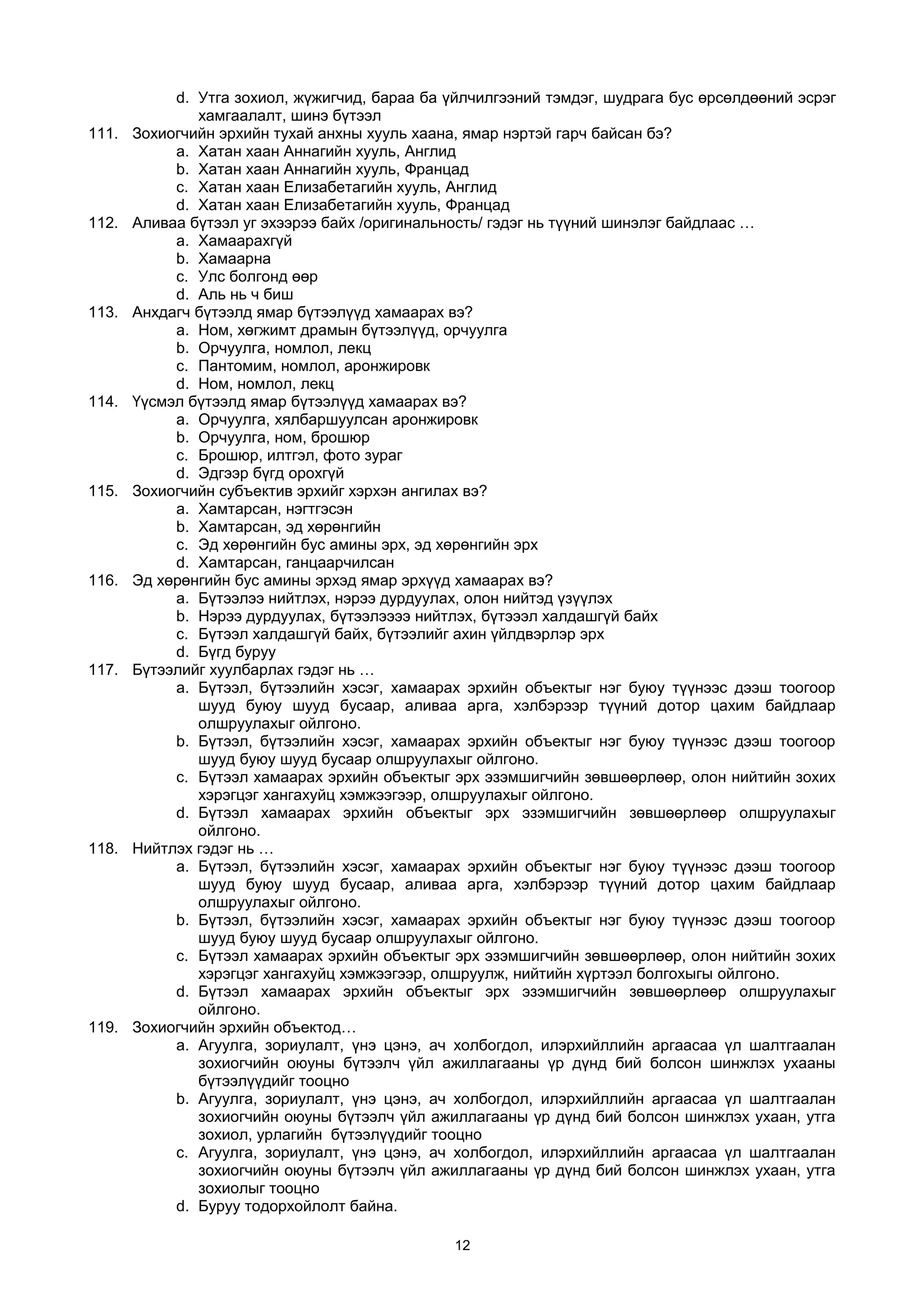 d. Утга зохиол, жүжигчид, бараа ба үйлчилгээний тэмдэг, шудрага бус өрсөлдөөний эсрэг
хамгаалалт, шинэ бүтээл
111. Зохиогчийн эрхийн тухай анхны хууль хаана, ямар нэртэй гарч байсан бэ?
a. Хатан хаан Аннагийн хууль, Англид
b. Хатан хаан Аннагийн хууль, Францад
c. Хатан хаан Елизабетагийн хууль, Англид
d. Хатан хаан Елизабетагийн хууль, Францад
112. Аливаа бүтээл уг эхээрээ байх /оригинальность/ гэдэг нь түүний шинэлэг байдлаас …
a. Хамаарахгүй
b. Хамаарна
c. Улс болгонд өөр
d. Аль нь ч биш
113. Анхдагч бүтээлд ямар бүтээлүүд хамаарах вэ?
a. Ном, хөгжимт драмын бүтээлүүд, орчуулга
b. Орчуулга, номлол, лекц
c. Пантомим, номлол, аронжировк
d. Ном, номлол, лекц
114. Үүсмэл бүтээлд ямар бүтээлүүд хамаарах вэ?
a. Орчуулга, хялбаршуулсан аронжировк
b. Орчуулга, ном, брошюр
c. Брошюр, илтгэл, фото зураг
d. Эдгээр бүгд орохгүй
115. Зохиогчийн субъектив эрхийг хэрхэн ангилах вэ?
a. Хамтарсан, нэгтгэсэн
b. Хамтарсан, эд хөрөнгийн
c. Эд хөрөнгийн бус амины эрх, эд хөрөнгийн эрх
d. Хамтарсан, ганцаарчилсан
116. Эд хөрөнгийн бус амины эрхэд ямар эрхүүд хамаарах вэ?
a. Бүтээлээ нийтлэх, нэрээ дурдуулах, олон нийтэд үзүүлэх
b. Нэрээ дурдуулах, бүтээлээээ нийтлэх, бүтэээл халдашгүй байх
c. Бүтээл халдашгүй байх, бүтээлийг ахин үйлдвэрлэр эрх
d. Бүгд буруу
117. Бүтээлийг хуулбарлах гэдэг нь …
a. Бүтээл, бүтээлийн хэсэг, хамаарах эрхийн объектыг нэг буюу түүнээс дээш тоогоор
шууд буюу шууд бусаар, аливаа арга, хэлбэрээр түүний дотор цахим байдлаар
олшруулахыг ойлгоно.
b. Бүтээл, бүтээлийн хэсэг, хамаарах эрхийн объектыг нэг буюу түүнээс дээш тоогоор
шууд буюу шууд бусаар олшруулахыг ойлгоно.
c. Бүтээл хамаарах эрхийн объектыг эрх эзэмшигчийн зөвшөөрлөөр, олон нийтийн зохих
хэрэгцэг хангахуйц хэмжээгээр, олшруулахыг ойлгоно.
d. Бүтээл хамаарах эрхийн объектыг эрх эзэмшигчийн зөвшөөрлөөр олшруулахыг
ойлгоно.
118. Нийтлэх гэдэг нь …
a. Бүтээл, бүтээлийн хэсэг, хамаарах эрхийн объектыг нэг буюу түүнээс дээш тоогоор
шууд буюу шууд бусаар, аливаа арга, хэлбэрээр түүний дотор цахим байдлаар
олшруулахыг ойлгоно.
b. Бүтээл, бүтээлийн хэсэг, хамаарах эрхийн объектыг нэг буюу түүнээс дээш тоогоор
шууд буюу шууд бусаар олшруулахыг ойлгоно.
c. Бүтээл хамаарах эрхийн объектыг эрх эзэмшигчийн зөвшөөрлөөр, олон нийтийн зохих
хэрэгцэг хангахуйц хэмжээгээр, олшруулж, нийтийн хүртээл болгохыгы ойлгоно.
d. Бүтээл хамаарах эрхийн объектыг эрх эзэмшигчийн зөвшөөрлөөр олшруулахыг
ойлгоно.
119. Зохиогчийн эрхийн объектод…
a. Агуулга, зориулалт, үнэ цэнэ, ач холбогдол, илэрхийллийн аргаасаа үл шалтгаалан
зохиогчийн оюуны бүтээлч үйл ажиллагааны үр дүнд бий болсон шинжлэх ухааны
бүтээлүүдийг тооцно
b. Агуулга, зориулалт, үнэ цэнэ, ач холбогдол, илэрхийллийн аргаасаа үл шалтгаалан
зохиогчийн оюуны бүтээлч үйл ажиллагааны үр дүнд бий болсон шинжлэх ухаан, утга
зохиол, урлагийн бүтээлүүдийг тооцно
c. Агуулга, зориулалт, үнэ цэнэ, ач холбогдол, илэрхийллийн аргаасаа үл шалтгаалан
зохиогчийн оюуны бүтээлч үйл ажиллагааны үр дүнд бий болсон шинжлэх ухаан, утга
зохиолыг тооцно
d. Буруу тодорхойлолт байна.
12
 