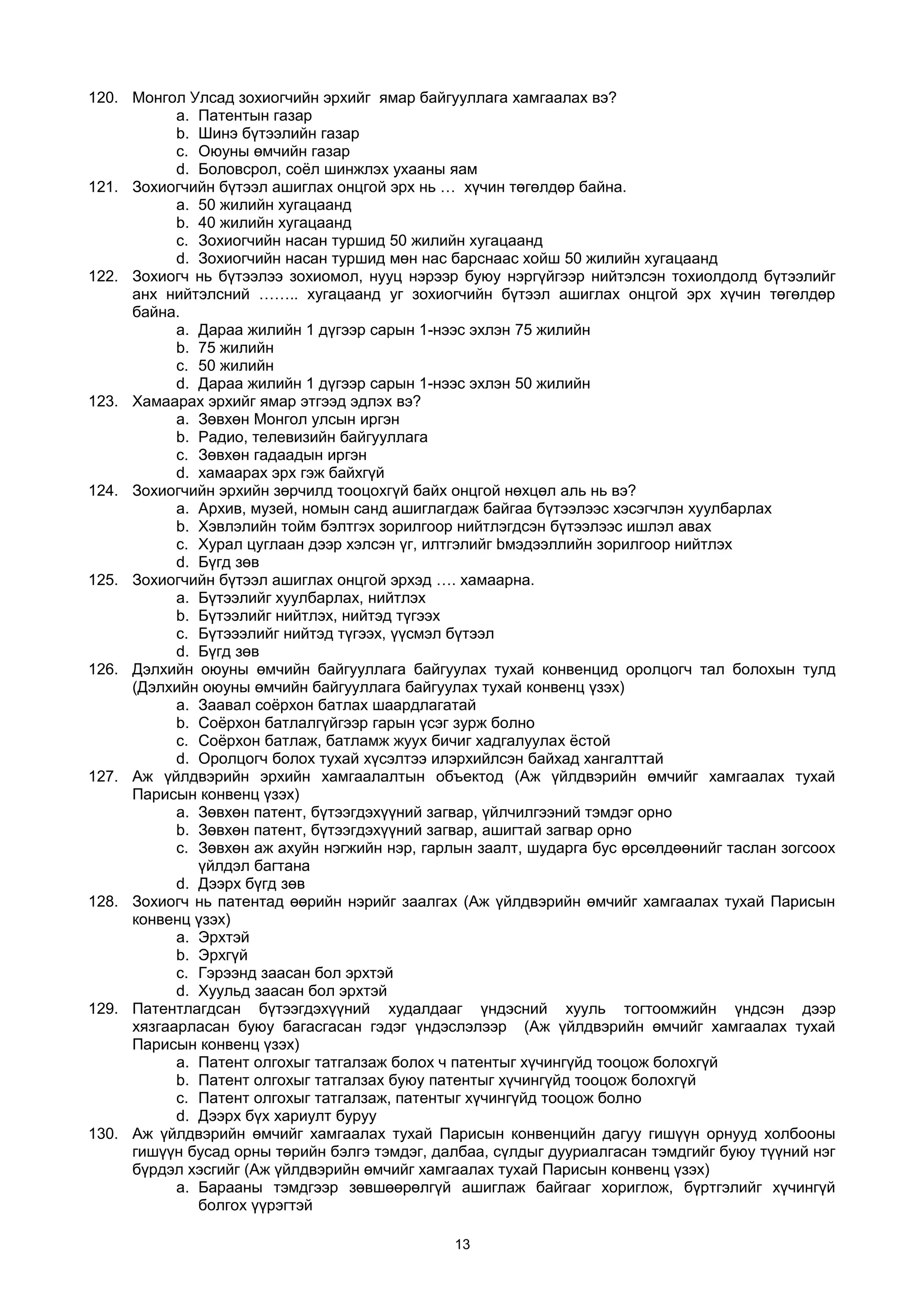 120. Монгол Улсад зохиогчийн эрхийг ямар байгууллага хамгаалах вэ?
a. Патентын газар
b. Шинэ бүтээлийн газар
c. Оюуны өмчийн газар
d. Боловсрол, соёл шинжлэх ухааны яам
121. Зохиогчийн бүтээл ашиглах онцгой эрх нь … хүчин төгөлдөр байна.
a. 50 жилийн хугацаанд
b. 40 жилийн хугацаанд
c. Зохиогчийн насан туршид 50 жилийн хугацаанд
d. Зохиогчийн насан туршид мөн нас барснаас хойш 50 жилийн хугацаанд
122. Зохиогч нь бүтээлээ зохиомол, нууц нэрээр буюу нэргүйгээр нийтэлсэн тохиолдолд бүтээлийг
анх нийтэлсний …….. хугацаанд уг зохиогчийн бүтээл ашиглах онцгой эрх хүчин төгөлдөр
байна.
a. Дараа жилийн 1 дүгээр сарын 1-нээс эхлэн 75 жилийн
b. 75 жилийн
c. 50 жилийн
d. Дараа жилийн 1 дүгээр сарын 1-нээс эхлэн 50 жилийн
123. Хамаарах эрхийг ямар этгээд эдлэх вэ?
a. Зөвхөн Монгол улсын иргэн
b. Радио, телевизийн байгууллага
c. Зөвхөн гадаадын иргэн
d. хамаарах эрх гэж байхгүй
124. Зохиогчийн эрхийн зөрчилд тооцохгүй байх онцгой нөхцөл аль нь вэ?
a. Архив, музей, номын санд ашиглагдаж байгаа бүтээлээс хэсэгчлэн хуулбарлах
b. Хэвлэлийн тойм бэлтгэх зорилгоор нийтлэгдсэн бүтээлээс ишлэл авах
c. Хурал цуглаан дээр хэлсэн үг, илтгэлийг bмэдээллийн зорилгоор нийтлэх
d. Бүгд зөв
125. Зохиогчийн бүтээл ашиглах онцгой эрхэд …. хамаарна.
a. Бүтээлийг хуулбарлах, нийтлэх
b. Бүтээлийг нийтлэх, нийтэд түгээх
c. Бүтэээлийг нийтэд түгээх, үүсмэл бүтээл
d. Бүгд зөв
126. Дэлхийн оюуны өмчийн байгууллага байгуулах тухай конвенцид оролцогч тал болохын тулд
(Дэлхийн оюуны өмчийн байгууллага байгуулах тухай конвенц үзэх)
a. Заавал соёрхон батлах шаардлагатай
b. Соёрхон батлалгүйгээр гарын үсэг зурж болно
c. Соёрхон батлаж, батламж жуух бичиг хадгалуулах ёстой
d. Оролцогч болох тухай хүсэлтээ илэрхийлсэн байхад хангалттай
127. Аж үйлдвэрийн эрхийн хамгаалалтын объектод (Аж үйлдвэрийн өмчийг хамгаалах тухай
Парисын конвенц үзэх)
a. Зөвхөн патент, бүтээгдэхүүний загвар, үйлчилгээний тэмдэг орно
b. Зөвхөн патент, бүтээгдэхүүний загвар, ашигтай загвар орно
c. Зөвхөн аж ахуйн нэгжийн нэр, гарлын заалт, шударга бус өрсөлдөөнийг таслан зогсоох
үйлдэл багтана
d. Дээрх бүгд зөв
128. Зохиогч нь патентад өөрийн нэрийг заалгах (Аж үйлдвэрийн өмчийг хамгаалах тухай Парисын
конвенц үзэх)
a. Эрхтэй
b. Эрхгүй
c. Гэрээнд заасан бол эрхтэй
d. Хуульд заасан бол эрхтэй
129. Патентлагдсан бүтээгдэхүүний худалдааг үндэсний хууль тогтоомжийн үндсэн дээр
хязгаарласан буюу багасгасан гэдэг үндэслэлээр (Аж үйлдвэрийн өмчийг хамгаалах тухай
Парисын конвенц үзэх)
a. Патент олгохыг татгалзаж болох ч патентыг хүчингүйд тооцож болохгүй
b. Патент олгохыг татгалзах буюу патентыг хүчингүйд тооцож болохгүй
c. Патент олгохыг татгалзаж, патентыг хүчингүйд тооцож болно
d. Дээрх бүх хариулт буруу
130. Аж үйлдвэрийн өмчийг хамгаалах тухай Парисын конвенцийн дагуу гишүүн орнууд холбооны
гишүүн бусад орны төрийн бэлгэ тэмдэг, далбаа, сүлдыг дууриалгасан тэмдгийг буюу түүний нэг
бүрдэл хэсгийг (Аж үйлдвэрийн өмчийг хамгаалах тухай Парисын конвенц үзэх)
a. Барааны тэмдгээр зөвшөөрөлгүй ашиглаж байгааг хориглож, бүртгэлийг хүчингүй
болгох үүрэгтэй
13
 