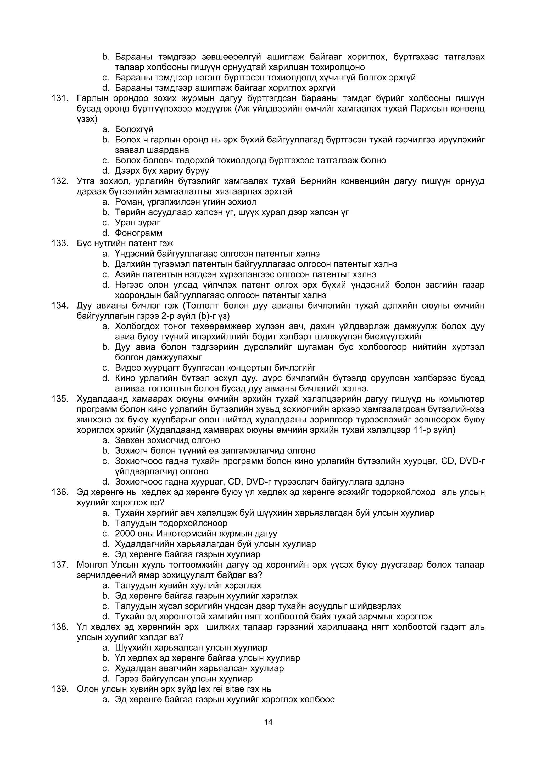 b. Барааны тэмдгээр зөвшөөрөлгүй ашиглаж байгааг хориглох, бүртгэхээс татгалзах
талаар холбооны гишүүн орнуудтай харилцан тохиролцоно
c. Барааны тэмдгээр нэгэнт бүртгэсэн тохиолдолд хүчингүй болгох эрхгүй
d. Барааны тэмдгээр ашиглаж байгааг хориглох эрхгүй
131. Гарлын орондоо зохих журмын дагуу бүртгэгдсэн барааны тэмдэг бүрийг холбооны гишүүн
бусад оронд бүртгүүлэхээр мэдүүлж (Аж үйлдвэрийн өмчийг хамгаалах тухай Парисын конвенц
үзэх)
a. Болохгүй
b. Болох ч гарлын оронд нь эрх бүхий байгууллагад бүртгэсэн тухай гэрчилгээ ирүүлэхийг
заавал шаардана
c. Болох боловч тодорхой тохиолдолд бүртгэхээс татгалзаж болно
d. Дээрх бүх хариу буруу
132. Утга зохиол, урлагийн бүтээлийг хамгаалах тухай Бернийн конвенцийн дагуу гишүүн орнууд
дараах бүтээлийн хамгаалалтыг хязгаарлах эрхтэй
a. Роман, үргэлжилсэн үгийн зохиол
b. Төрийн асуудлаар хэлсэн үг, шүүх хурал дээр хэлсэн үг
c. Уран зураг
d. Фонограмм
133. Бүс нутгийн патент гэж
a. Үндэсний байгууллагаас олгосон патентыг хэлнэ
b. Дэлхийн түгээмэл патентын байгууллагаас олгосон патентыг хэлнэ
c. Азийн патентын нэгдсэн хүрээлэнгээс олгосон патентыг хэлнэ
d. Нэгээс олон улсад үйлчлэх патент олгох эрх бүхий үндэсний болон засгийн газар
хоорондын байгууллагаас олгосон патентыг хэлнэ
134. Дуу авианы бичлэг гэж (Тоглолт болон дуу авианы бичлэгийн тухай дэлхийн оюуны өмчийн
байгууллагын гэрээ 2-р зүйл (b)-г үз)
a. Холбогдох тоног төхөөрөмжөөр хүлээн авч, дахин үйлдвэрлэж дамжуулж болох дуу
авиа буюу түүний илэрхийллийг бодит хэлбэрт шилжүүлэн биежүүлэхийг
b. Дуу авиа болон тэдгээрийн дүрслэлийг шугаман бус холбоогоор нийтийн хүртээл
болгон дамжуулахыг
c. Видео хуурцагт буулгасан концертын бичлэгийг
d. Кино урлагийн бүтээл эсхүл дуу, дүрс бичлэгийн бүтээлд оруулсан хэлбэрээс бусад
аливаа тоглолтын болон бусад дуу авианы бичлэгийг хэлнэ.
135. Худалдаанд хамаарах оюуны өмчийн эрхийн тухай хэлэлцээрийн дагуу гишүүд нь комьпютер
программ болон кино урлагийн бүтээлийн хувьд зохиогчийн эрхээр хамгаалагдсан бүтээлийнхээ
жинхэнэ эх буюу хуулбарыг олон нийтэд худалдааны зорилгоор түрээслэхийг зөвшөөрөх буюу
хориглох эрхийг (Худалдаанд хамаарах оюуны өмчийн эрхийн тухай хэлэлцээр 11-р зүйл)
a. Зөвхөн зохиогчид олгоно
b. Зохиогч болон түүний өв залгамжлагчид олгоно
c. Зохиогчоос гадна тухайн программ болон кино урлагийн бүтээлийн хуурцаг, CD, DVD-г
үйлдвэрлэгчид олгоно
d. Зохиогчоос гадна хуурцаг, CD, DVD-г түрээслэгч байгууллага эдлэнэ
136. Эд хөрөнгө нь хөдлөх эд хөрөнгө буюу үл хөдлөх эд хөрөнгө эсэхийг тодорхойлоход аль улсын
хуулийг хэрэглэх вэ?
a. Тухайн хэргийг авч хэлэлцэж буй шүүхийн харьяалагдан буй улсын хуулиар
b. Талуудын тодорхойлсноор
c. 2000 оны Инкотермсийн журмын дагуу
d. Худалдагчийн харьяалагдан буй улсын хуулиар
e. Эд хөрөнгө байгаа газрын хуулиар
137. Монгол Улсын хууль тогтоомжийн дагуу эд хөрөнгийн эрх үүсэх буюу дуусгавар болох талаар
зөрчилдөөний ямар зохицуулалт байдаг вэ?
a. Талуудын хувийн хуулийг хэрэглэх
b. Эд хөрөнгө байгаа газрын хуулийг хэрэглэх
c. Талуудын хүсэл зоригийн үндсэн дээр тухайн асуудлыг шийдвэрлэх
d. Тухайн эд хөрөнгөтэй хамгийн нягт холбоотой байх тухай зарчмыг хэрэглэх
138. Үл хөдлөх эд хөрөнгийн эрх шилжих талаар гэрээний харилцаанд нягт холбоотой гэдэгт аль
улсын хуулийг хэлдэг вэ?
a. Шүүхийн харьяалсан улсын хуулиар
b. Үл хөдлөх эд хөрөнгө байгаа улсын хуулиар
c. Худалдан авагчийн харьяалсан хуулиар
d. Гэрээ байгуулсан улсын хуулиар
139. Олон улсын хувийн эрх зүйд lex rei sitae гэх нь
a. Эд хөрөнгө байгаа газрын хуулийг хэрэглэх холбоос
14
 