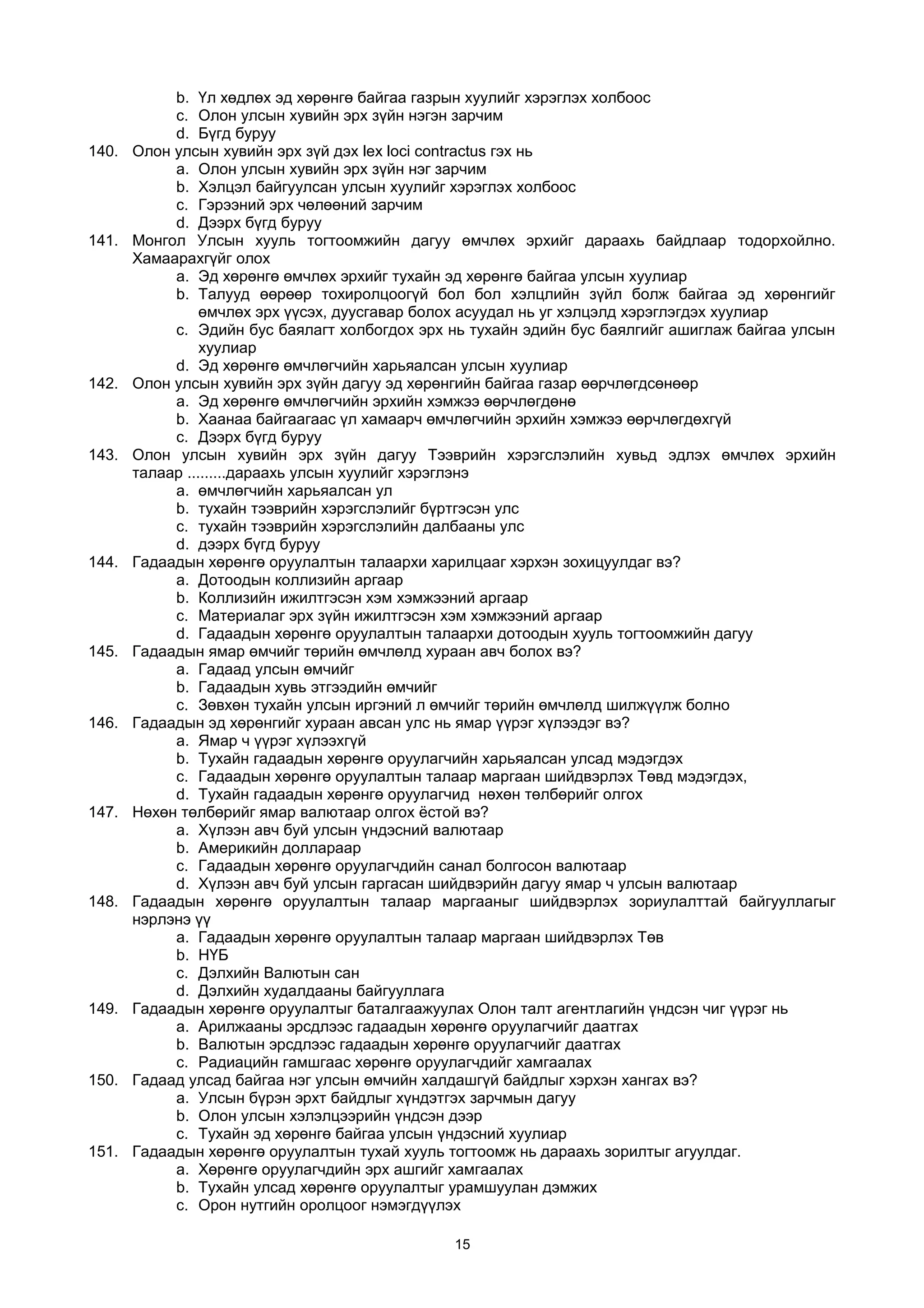 b. Үл хөдлөх эд хөрөнгө байгаа газрын хуулийг хэрэглэх холбоос
c. Олон улсын хувийн эрх зүйн нэгэн зарчим
d. Бүгд буруу
140. Олон улсын хувийн эрх зүй дэх lex loci contractus гэх нь
a. Олон улсын хувийн эрх зүйн нэг зарчим
b. Хэлцэл байгуулсан улсын хуулийг хэрэглэх холбоос
c. Гэрээний эрх чөлөөний зарчим
d. Дээрх бүгд буруу
141. Монгол Улсын хууль тогтоомжийн дагуу өмчлөх эрхийг дараахь байдлаар тодорхойлно.
Хамаарахгүйг олох
a. Эд хөрөнгө өмчлөх эрхийг тухайн эд хөрөнгө байгаа улсын хуулиар
b. Талууд өөрөөр тохиролцоогүй бол бол хэлцлийн зүйл болж байгаа эд хөрөнгийг
өмчлөх эрх үүсэх, дуусгавар болох асуудал нь уг хэлцэлд хэрэглэгдэх хуулиар
c. Эдийн бус баялагт холбогдох эрх нь тухайн эдийн бус баялгийг ашиглаж байгаа улсын
хуулиар
d. Эд хөрөнгө өмчлөгчийн харьяалсан улсын хуулиар
142. Олон улсын хувийн эрх зүйн дагуу эд хөрөнгийн байгаа газар өөрчлөгдсөнөөр
a. Эд хөрөнгө өмчлөгчийн эрхийн хэмжээ өөрчлөгдөнө
b. Хаанаа байгаагаас үл хамаарч өмчлөгчийн эрхийн хэмжээ өөрчлөгдөхгүй
c. Дээрх бүгд буруу
143. Олон улсын хувийн эрх зүйн дагуу Тээврийн хэрэгслэлийн хувьд эдлэх өмчлөх эрхийн
талаар .........дараахь улсын хуулийг хэрэглэнэ
a. өмчлөгчийн харьяалсан ул
b. тухайн тээврийн хэрэгслэлийг бүртгэсэн улс
c. тухайн тээврийн хэрэгслэлийн далбааны улс
d. дээрх бүгд буруу
144. Гадаадын хөрөнгө оруулалтын талаархи харилцааг хэрхэн зохицуулдаг вэ?
a. Дотоодын коллизийн аргаар
b. Коллизийн ижилтгэсэн хэм хэмжээний аргаар
c. Материалаг эрх зүйн ижилтгэсэн хэм хэмжээний аргаар
d. Гадаадын хөрөнгө оруулалтын талаархи дотоодын хууль тогтоомжийн дагуу
145. Гадаадын ямар өмчийг төрийн өмчлөлд хураан авч болох вэ?
a. Гадаад улсын өмчийг
b. Гадаадын хувь этгээдийн өмчийг
c. Зөвхөн тухайн улсын иргэний л өмчийг төрийн өмчлөлд шилжүүлж болно
146. Гадаадын эд хөрөнгийг хураан авсан улс нь ямар үүрэг хүлээдэг вэ?
a. Ямар ч үүрэг хүлээхгүй
b. Тухайн гадаадын хөрөнгө оруулагчийн харьяалсан улсад мэдэгдэх
c. Гадаадын хөрөнгө оруулалтын талаар маргаан шийдвэрлэх Төвд мэдэгдэх,
d. Тухайн гадаадын хөрөнгө оруулагчид нөхөн төлбөрийг олгох
147. Нөхөн төлбөрийг ямар валютаар олгох ёстой вэ?
a. Хүлээн авч буй улсын үндэсний валютаар
b. Америкийн доллараар
c. Гадаадын хөрөнгө оруулагчдийн санал болгосон валютаар
d. Хүлээн авч буй улсын гаргасан шийдвэрийн дагуу ямар ч улсын валютаар
148. Гадаадын хөрөнгө оруулалтын талаар маргааныг шийдвэрлэх зориулалттай байгууллагыг
нэрлэнэ үү
a. Гадаадын хөрөнгө оруулалтын талаар маргаан шийдвэрлэх Төв
b. НҮБ
c. Дэлхийн Валютын сан
d. Дэлхийн худалдааны байгууллага
149. Гадаадын хөрөнгө оруулалтыг баталгаажуулах Олон талт агентлагийн үндсэн чиг үүрэг нь
a. Арилжааны эрсдлээс гадаадын хөрөнгө оруулагчийг даатгах
b. Валютын эрсдлээс гадаадын хөрөнгө оруулагчийг даатгах
c. Радиацийн гамшгаас хөрөнгө оруулагчдийг хамгаалах
150. Гадаад улсад байгаа нэг улсын өмчийн халдашгүй байдлыг хэрхэн хангах вэ?
a. Улсын бүрэн эрхт байдлыг хүндэтгэх зарчмын дагуу
b. Олон улсын хэлэлцээрийн үндсэн дээр
c. Тухайн эд хөрөнгө байгаа улсын үндэсний хуулиар
151. Гадаадын хөрөнгө оруулалтын тухай хууль тогтоомж нь дараахь зорилтыг агуулдаг.
a. Хөрөнгө оруулагчдийн эрх ашгийг хамгаалах
b. Тухайн улсад хөрөнгө оруулалтыг урамшуулан дэмжих
c. Орон нутгийн оролцоог нэмэгдүүлэх
15
 