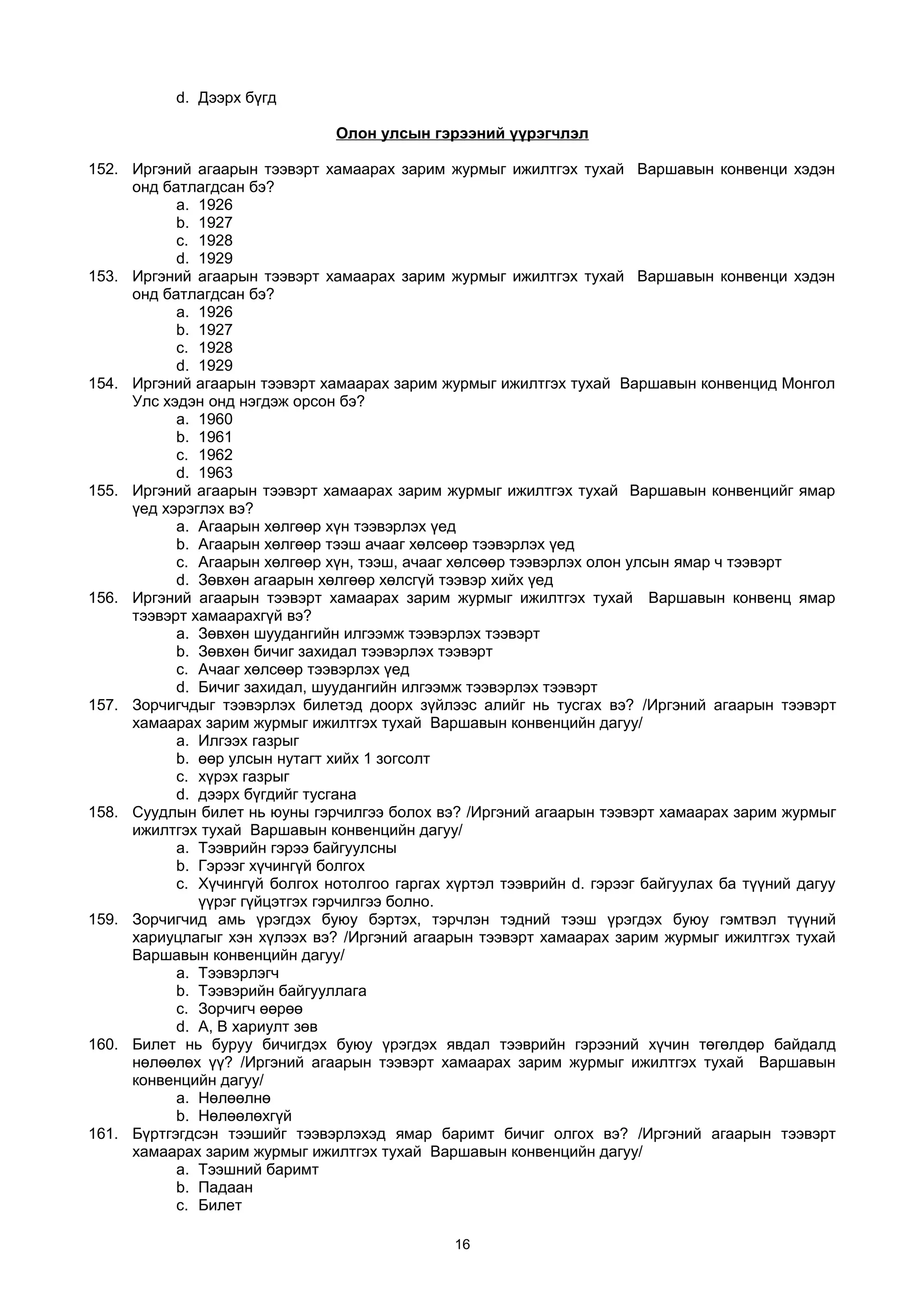 d. Дээрх бүгд
Олон улсын гэрээний үүрэгчлэл
152. Иргэний агаарын тээвэрт хамаарах зарим журмыг ижилтгэх тухай Варшавын конвенци хэдэн
онд батлагдсан бэ?
a. 1926
b. 1927
c. 1928
d. 1929
153. Иргэний агаарын тээвэрт хамаарах зарим журмыг ижилтгэх тухай Варшавын конвенци хэдэн
онд батлагдсан бэ?
a. 1926
b. 1927
c. 1928
d. 1929
154. Иргэний агаарын тээвэрт хамаарах зарим журмыг ижилтгэх тухай Варшавын конвенцид Монгол
Улс хэдэн онд нэгдэж орсон бэ?
a. 1960
b. 1961
c. 1962
d. 1963
155. Иргэний агаарын тээвэрт хамаарах зарим журмыг ижилтгэх тухай Варшавын конвенцийг ямар
үед хэрэглэх вэ?
a. Агаарын хөлгөөр хүн тээвэрлэх үед
b. Агаарын хөлгөөр тээш ачааг хөлсөөр тээвэрлэх үед
c. Агаарын хөлгөөр хүн, тээш, ачааг хөлсөөр тээвэрлэх олон улсын ямар ч тээвэрт
d. Зөвхөн агаарын хөлгөөр хөлсгүй тээвэр хийх үед
156. Иргэний агаарын тээвэрт хамаарах зарим журмыг ижилтгэх тухай Варшавын конвенц ямар
тээвэрт хамаарахгүй вэ?
a. Зөвхөн шуудангийн илгээмж тээвэрлэх тээвэрт
b. Зөвхөн бичиг захидал тээвэрлэх тээвэрт
c. Ачааг хөлсөөр тээвэрлэх үед
d. Бичиг захидал, шуудангийн илгээмж тээвэрлэх тээвэрт
157. Зорчигчдыг тээвэрлэх билетэд доорх зүйлээс алийг нь тусгах вэ? /Иргэний агаарын тээвэрт
хамаарах зарим журмыг ижилтгэх тухай Варшавын конвенцийн дагуу/
a. Илгээх газрыг
b. өөр улсын нутагт хийх 1 зогсолт
c. хүрэх газрыг
d. дээрх бүгдийг тусгана
158. Суудлын билет нь юуны гэрчилгээ болох вэ? /Иргэний агаарын тээвэрт хамаарах зарим журмыг
ижилтгэх тухай Варшавын конвенцийн дагуу/
a. Тээврийн гэрээ байгуулсны
b. Гэрээг хүчингүй болгох
c. Хүчингүй болгох нотолгоо гаргах хүртэл тээврийн d. гэрээг байгуулах ба түүний дагуу
үүрэг гүйцэтгэх гэрчилгээ болно.
159. Зорчигчид амь үрэгдэх буюу бэртэх, тэрчлэн тэдний тээш үрэгдэх буюу гэмтвэл түүний
хариуцлагыг хэн хүлээх вэ? /Иргэний агаарын тээвэрт хамаарах зарим журмыг ижилтгэх тухай
Варшавын конвенцийн дагуу/
a. Тээвэрлэгч
b. Тээвэрийн байгууллага
c. Зорчигч өөрөө
d. А, В хариулт зөв
160. Билет нь буруу бичигдэх буюу үрэгдэх явдал тээврийн гэрээний хүчин төгөлдөр байдалд
нөлөөлөх үү? /Иргэний агаарын тээвэрт хамаарах зарим журмыг ижилтгэх тухай Варшавын
конвенцийн дагуу/
a. Нөлөөлнө
b. Нөлөөлөхгүй
161. Бүртгэгдсэн тээшийг тээвэрлэхэд ямар баримт бичиг олгох вэ? /Иргэний агаарын тээвэрт
хамаарах зарим журмыг ижилтгэх тухай Варшавын конвенцийн дагуу/
a. Тээшний баримт
b. Падаан
c. Билет
16
 