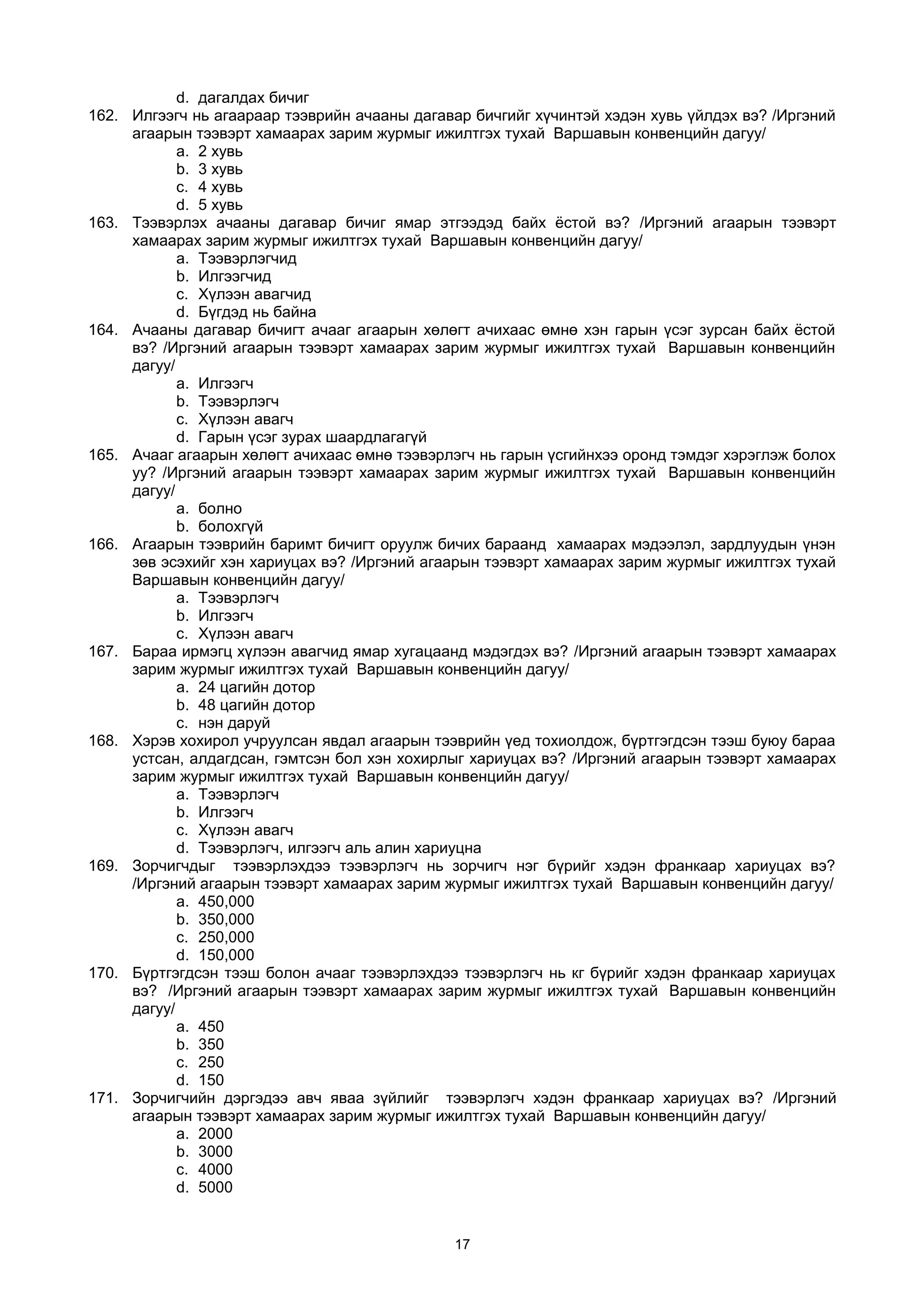 d. дагалдах бичиг
162. Илгээгч нь агаараар тээврийн ачааны дагавар бичгийг хүчинтэй хэдэн хувь үйлдэх вэ? /Иргэний
агаарын тээвэрт хамаарах зарим журмыг ижилтгэх тухай Варшавын конвенцийн дагуу/
a. 2 хувь
b. 3 хувь
c. 4 хувь
d. 5 хувь
163. Тээвэрлэх ачааны дагавар бичиг ямар этгээдэд байх ёстой вэ? /Иргэний агаарын тээвэрт
хамаарах зарим журмыг ижилтгэх тухай Варшавын конвенцийн дагуу/
a. Тээвэрлэгчид
b. Илгээгчид
c. Хүлээн авагчид
d. Бүгдэд нь байна
164. Ачааны дагавар бичигт ачааг агаарын хөлөгт ачихаас өмнө хэн гарын үсэг зурсан байх ёстой
вэ? /Иргэний агаарын тээвэрт хамаарах зарим журмыг ижилтгэх тухай Варшавын конвенцийн
дагуу/
a. Илгээгч
b. Тээвэрлэгч
c. Хүлээн авагч
d. Гарын үсэг зурах шаардлагагүй
165. Ачааг агаарын хөлөгт ачихаас өмнө тээвэрлэгч нь гарын үсгийнхээ оронд тэмдэг хэрэглэж болох
уу? /Иргэний агаарын тээвэрт хамаарах зарим журмыг ижилтгэх тухай Варшавын конвенцийн
дагуу/
a. болно
b. болохгүй
166. Агаарын тээврийн баримт бичигт оруулж бичих бараанд хамаарах мэдээлэл, зардлуудын үнэн
зөв эсэхийг хэн хариуцах вэ? /Иргэний агаарын тээвэрт хамаарах зарим журмыг ижилтгэх тухай
Варшавын конвенцийн дагуу/
a. Тээвэрлэгч
b. Илгээгч
c. Хүлээн авагч
167. Бараа ирмэгц хүлээн авагчид ямар хугацаанд мэдэгдэх вэ? /Иргэний агаарын тээвэрт хамаарах
зарим журмыг ижилтгэх тухай Варшавын конвенцийн дагуу/
a. 24 цагийн дотор
b. 48 цагийн дотор
c. нэн даруй
168. Хэрэв хохирол учруулсан явдал агаарын тээврийн үед тохиолдож, бүртгэгдсэн тээш буюу бараа
устсан, алдагдсан, гэмтсэн бол хэн хохирлыг хариуцах вэ? /Иргэний агаарын тээвэрт хамаарах
зарим журмыг ижилтгэх тухай Варшавын конвенцийн дагуу/
a. Тээвэрлэгч
b. Илгээгч
c. Хүлээн авагч
d. Тээвэрлэгч, илгээгч аль алин хариуцна
169. Зорчигчдыг тээвэрлэхдээ тээвэрлэгч нь зорчигч нэг бүрийг хэдэн франкаар хариуцах вэ?
/Иргэний агаарын тээвэрт хамаарах зарим журмыг ижилтгэх тухай Варшавын конвенцийн дагуу/
a. 450,000
b. 350,000
c. 250,000
d. 150,000
170. Бүртгэгдсэн тээш болон ачааг тээвэрлэхдээ тээвэрлэгч нь кг бүрийг хэдэн франкаар хариуцах
вэ? /Иргэний агаарын тээвэрт хамаарах зарим журмыг ижилтгэх тухай Варшавын конвенцийн
дагуу/
a. 450
b. 350
c. 250
d. 150
171. Зорчигчийн дэргэдээ авч яваа зүйлийг тээвэрлэгч хэдэн франкаар хариуцах вэ? /Иргэний
агаарын тээвэрт хамаарах зарим журмыг ижилтгэх тухай Варшавын конвенцийн дагуу/
a. 2000
b. 3000
c. 4000
d. 5000
17
 