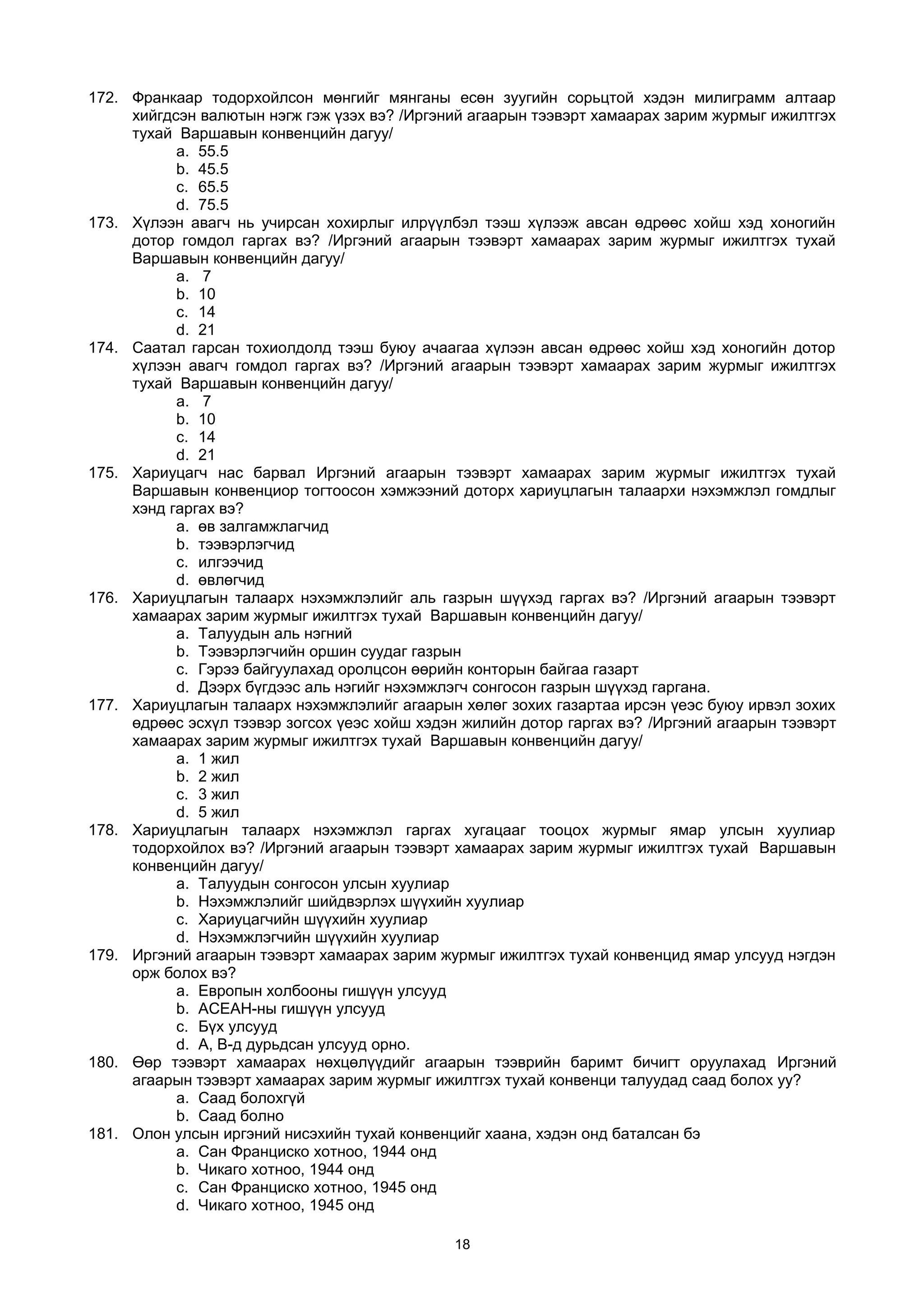 172. Франкаар тодорхойлсон мөнгийг мянганы есөн зуугийн сорьцтой хэдэн милиграмм алтаар
хийгдсэн валютын нэгж гэж үзэх вэ? /Иргэний агаарын тээвэрт хамаарах зарим журмыг ижилтгэх
тухай Варшавын конвенцийн дагуу/
a. 55.5
b. 45.5
c. 65.5
d. 75.5
173. Хүлээн авагч нь учирсан хохирлыг илрүүлбэл тээш хүлээж авсан өдрөөс хойш хэд хоногийн
дотор гомдол гаргах вэ? /Иргэний агаарын тээвэрт хамаарах зарим журмыг ижилтгэх тухай
Варшавын конвенцийн дагуу/
a. 7
b. 10
c. 14
d. 21
174. Саатал гарсан тохиолдолд тээш буюу ачаагаа хүлээн авсан өдрөөс хойш хэд хоногийн дотор
хүлээн авагч гомдол гаргах вэ? /Иргэний агаарын тээвэрт хамаарах зарим журмыг ижилтгэх
тухай Варшавын конвенцийн дагуу/
a. 7
b. 10
c. 14
d. 21
175. Хариуцагч нас барвал Иргэний агаарын тээвэрт хамаарах зарим журмыг ижилтгэх тухай
Варшавын конвенциор тогтоосон хэмжээний доторх хариуцлагын талаархи нэхэмжлэл гомдлыг
хэнд гаргах вэ?
a. өв залгамжлагчид
b. тээвэрлэгчид
c. илгээчид
d. өвлөгчид
176. Хариуцлагын талаарх нэхэмжлэлийг аль газрын шүүхэд гаргах вэ? /Иргэний агаарын тээвэрт
хамаарах зарим журмыг ижилтгэх тухай Варшавын конвенцийн дагуу/
a. Талуудын аль нэгний
b. Тээвэрлэгчийн оршин суудаг газрын
c. Гэрээ байгуулахад оролцсон өөрийн конторын байгаа газарт
d. Дээрх бүгдээс аль нэгийг нэхэмжлэгч сонгосон газрын шүүхэд гаргана.
177. Хариуцлагын талаарх нэхэмжлэлийг агаарын хөлөг зохих газартаа ирсэн үеэс буюу ирвэл зохих
өдрөөс эсхүл тээвэр зогсох үеэс хойш хэдэн жилийн дотор гаргах вэ? /Иргэний агаарын тээвэрт
хамаарах зарим журмыг ижилтгэх тухай Варшавын конвенцийн дагуу/
a. 1 жил
b. 2 жил
c. 3 жил
d. 5 жил
178. Хариуцлагын талаарх нэхэмжлэл гаргах хугацааг тооцох журмыг ямар улсын хуулиар
тодорхойлох вэ? /Иргэний агаарын тээвэрт хамаарах зарим журмыг ижилтгэх тухай Варшавын
конвенцийн дагуу/
a. Талуудын сонгосон улсын хуулиар
b. Нэхэмжлэлийг шийдвэрлэх шүүхийн хуулиар
c. Хариуцагчийн шүүхийн хуулиар
d. Нэхэмжлэгчийн шүүхийн хуулиар
179. Иргэний агаарын тээвэрт хамаарах зарим журмыг ижилтгэх тухай конвенцид ямар улсууд нэгдэн
орж болох вэ?
a. Европын холбооны гишүүн улсууд
b. АСЕАН-ны гишүүн улсууд
c. Бүх улсууд
d. А, В-д дурьдсан улсууд орно.
180. Өөр тээвэрт хамаарах нөхцөлүүдийг агаарын тээврийн баримт бичигт оруулахад Иргэний
агаарын тээвэрт хамаарах зарим журмыг ижилтгэх тухай конвенци талуудад саад болох уу?
a. Саад болохгүй
b. Саад болно
181. Олон улсын иргэний нисэхийн тухай конвенцийг хаана, хэдэн онд баталсан бэ
a. Сан Франциско хотноо, 1944 онд
b. Чикаго хотноо, 1944 онд
c. Сан Франциско хотноо, 1945 онд
d. Чикаго хотноо, 1945 онд
18
 