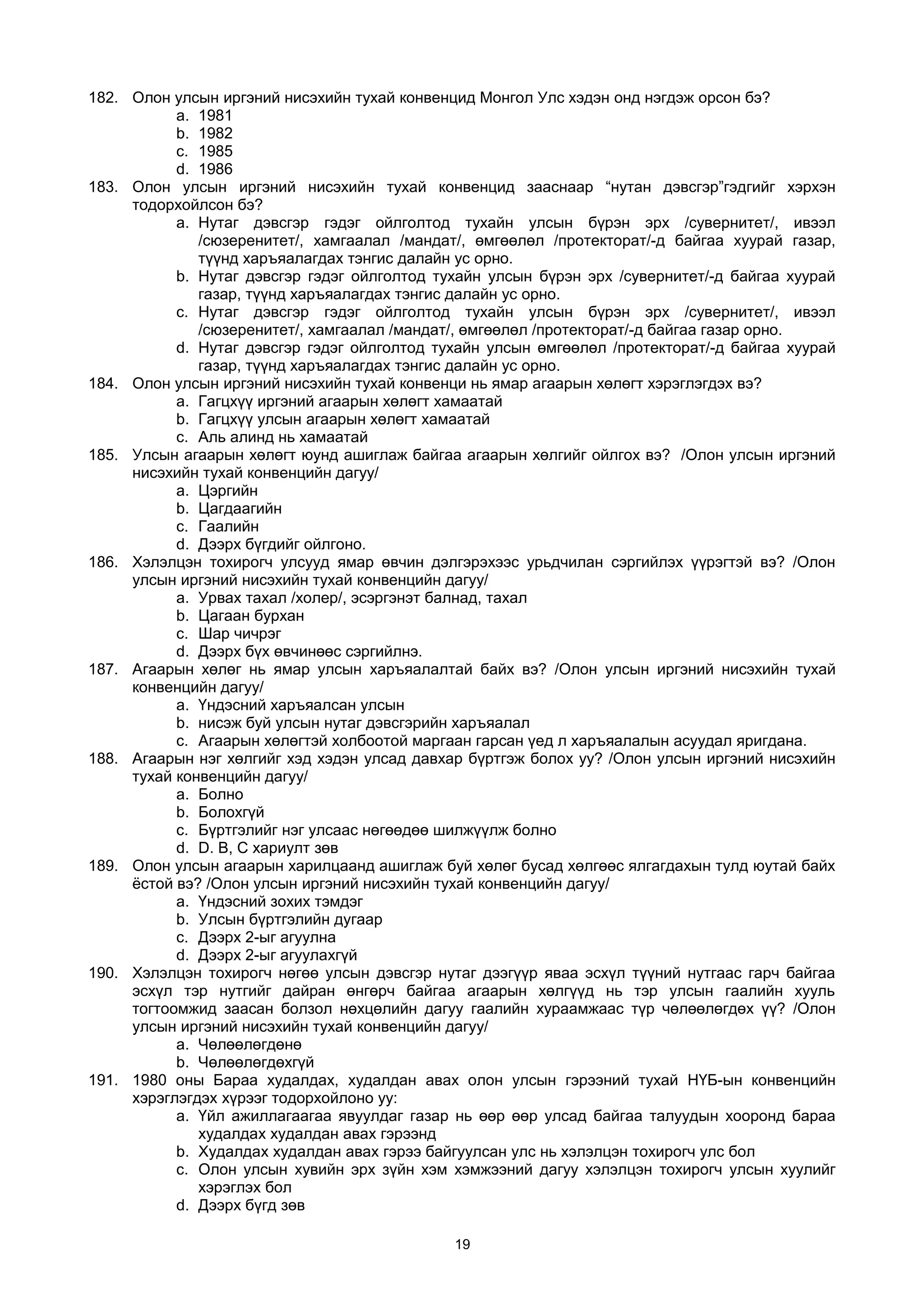 182. Олон улсын иргэний нисэхийн тухай конвенцид Монгол Улс хэдэн онд нэгдэж орсон бэ?
a. 1981
b. 1982
c. 1985
d. 1986
183. Олон улсын иргэний нисэхийн тухай конвенцид зааснаар “нутан дэвсгэр”гэдгийг хэрхэн
тодорхойлсон бэ?
a. Нутаг дэвсгэр гэдэг ойлголтод тухайн улсын бүрэн эрх /сувернитет/, ивээл
/сюзеренитет/, хамгаалал /мандат/, өмгөөлөл /протекторат/-д байгаа хуурай газар,
түүнд харъяалагдах тэнгис далайн ус орно.
b. Нутаг дэвсгэр гэдэг ойлголтод тухайн улсын бүрэн эрх /сувернитет/-д байгаа хуурай
газар, түүнд харъяалагдах тэнгис далайн ус орно.
c. Нутаг дэвсгэр гэдэг ойлголтод тухайн улсын бүрэн эрх /сувернитет/, ивээл
/сюзеренитет/, хамгаалал /мандат/, өмгөөлөл /протекторат/-д байгаа газар орно.
d. Нутаг дэвсгэр гэдэг ойлголтод тухайн улсын өмгөөлөл /протекторат/-д байгаа хуурай
газар, түүнд харъяалагдах тэнгис далайн ус орно.
184. Олон улсын иргэний нисэхийн тухай конвенци нь ямар агаарын хөлөгт хэрэглэгдэх вэ?
a. Гагцхүү иргэний агаарын хөлөгт хамаатай
b. Гагцхүү улсын агаарын хөлөгт хамаатай
c. Аль алинд нь хамаатай
185. Улсын агаарын хөлөгт юунд ашиглаж байгаа агаарын хөлгийг ойлгох вэ? /Олон улсын иргэний
нисэхийн тухай конвенцийн дагуу/
a. Цэргийн
b. Цагдаагийн
c. Гаалийн
d. Дээрх бүгдийг ойлгоно.
186. Хэлэлцэн тохирогч улсууд ямар өвчин дэлгэрэхээс урьдчилан сэргийлэх үүрэгтэй вэ? /Олон
улсын иргэний нисэхийн тухай конвенцийн дагуу/
a. Урвах тахал /холер/, эсэргэнэт балнад, тахал
b. Цагаан бурхан
c. Шар чичрэг
d. Дээрх бүх өвчинөөс сэргийлнэ.
187. Агаарын хөлөг нь ямар улсын харъяалалтай байх вэ? /Олон улсын иргэний нисэхийн тухай
конвенцийн дагуу/
a. Үндэсний харъяалсан улсын
b. нисэж буй улсын нутаг дэвсгэрийн харъяалал
c. Агаарын хөлөгтэй холбоотой маргаан гарсан үед л харъяалалын асуудал яригдана.
188. Агаарын нэг хөлгийг хэд хэдэн улсад давхар бүртгэж болох уу? /Олон улсын иргэний нисэхийн
тухай конвенцийн дагуу/
a. Болно
b. Болохгүй
c. Бүртгэлийг нэг улсаас нөгөөдөө шилжүүлж болно
d. D. В, С хариулт зөв
189. Олон улсын агаарын харилцаанд ашиглаж буй хөлөг бусад хөлгөөс ялгагдахын тулд юутай байх
ёстой вэ? /Олон улсын иргэний нисэхийн тухай конвенцийн дагуу/
a. Үндэсний зохих тэмдэг
b. Улсын бүртгэлийн дугаар
c. Дээрх 2-ыг агуулна
d. Дээрх 2-ыг агуулахгүй
190. Хэлэлцэн тохирогч нөгөө улсын дэвсгэр нутаг дээгүүр яваа эсхүл түүний нутгаас гарч байгаа
эсхүл тэр нутгийг дайран өнгөрч байгаа агаарын хөлгүүд нь тэр улсын гаалийн хууль
тогтоомжид заасан болзол нөхцөлийн дагуу гаалийн хураамжаас түр чөлөөлөгдөх үү? /Олон
улсын иргэний нисэхийн тухай конвенцийн дагуу/
a. Чөлөөлөгдөнө
b. Чөлөөлөгдөхгүй
191. 1980 оны Бараа худалдах, худалдан авах олон улсын гэрээний тухай НҮБ-ын конвенцийн
хэрэглэгдэх хүрээг тодорхойлоно уу:
a. Үйл ажиллагаагаа явуулдаг газар нь өөр өөр улсад байгаа талуудын хооронд бараа
худалдах худалдан авах гэрээнд
b. Худалдах худалдан авах гэрээ байгуулсан улс нь хэлэлцэн тохирогч улс бол
c. Олон улсын хувийн эрх зүйн хэм хэмжээний дагуу хэлэлцэн тохирогч улсын хуулийг
хэрэглэх бол
d. Дээрх бүгд зөв
19
 