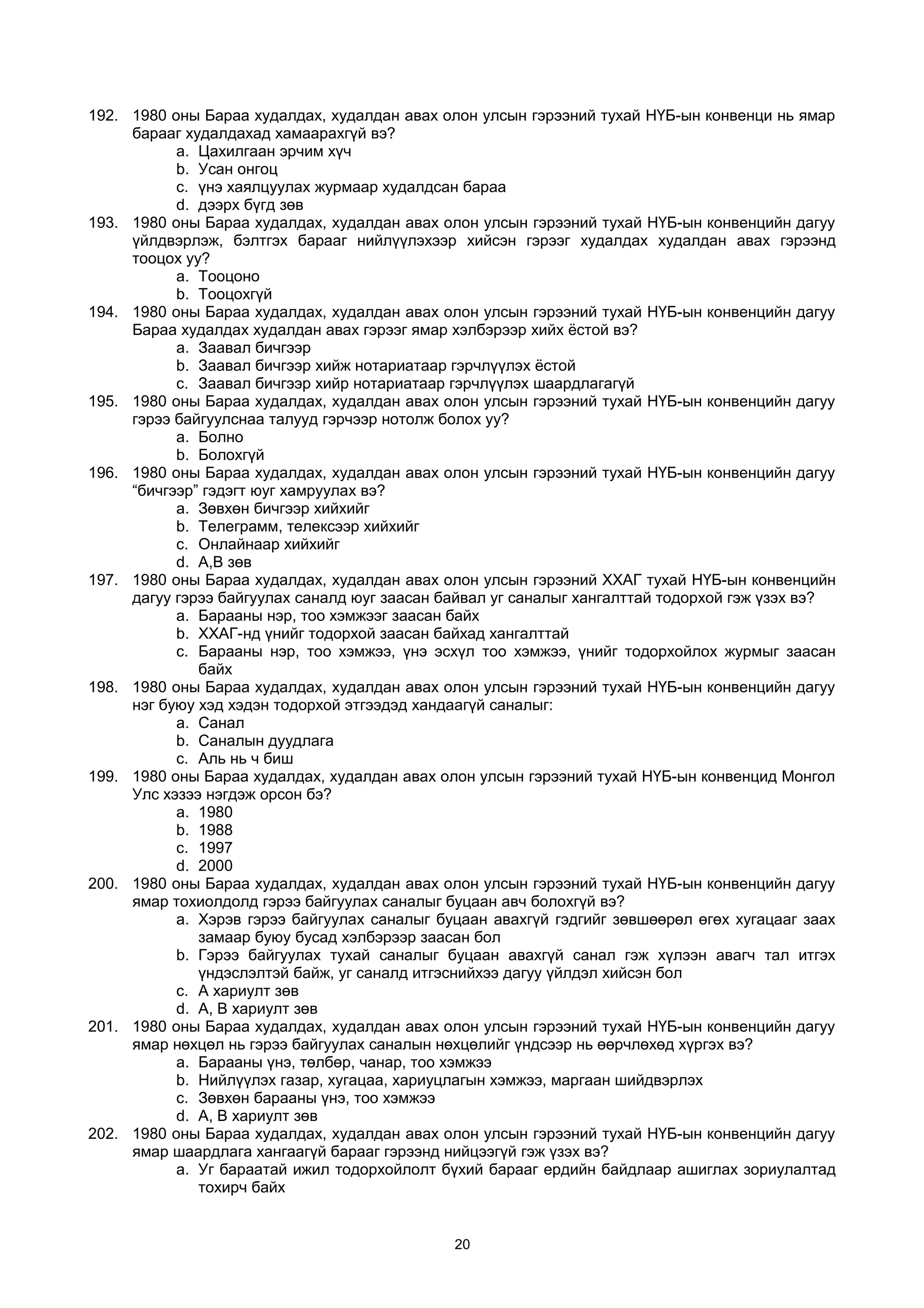 192. 1980 оны Бараа худалдах, худалдан авах олон улсын гэрээний тухай НҮБ-ын конвенци нь ямар
барааг худалдахад хамаарахгүй вэ?
a. Цахилгаан эрчим хүч
b. Усан онгоц
c. үнэ хаялцуулах журмаар худалдсан бараа
d. дээрх бүгд зөв
193. 1980 оны Бараа худалдах, худалдан авах олон улсын гэрээний тухай НҮБ-ын конвенцийн дагуу
үйлдвэрлэж, бэлтгэх барааг нийлүүлэхээр хийсэн гэрээг худалдах худалдан авах гэрээнд
тооцох уу?
a. Тооцоно
b. Тооцохгүй
194. 1980 оны Бараа худалдах, худалдан авах олон улсын гэрээний тухай НҮБ-ын конвенцийн дагуу
Бараа худалдах худалдан авах гэрээг ямар хэлбэрээр хийх ёстой вэ?
a. Заавал бичгээр
b. Заавал бичгээр хийж нотариатаар гэрчлүүлэх ёстой
c. Заавал бичгээр хийр нотариатаар гэрчлүүлэх шаардлагагүй
195. 1980 оны Бараа худалдах, худалдан авах олон улсын гэрээний тухай НҮБ-ын конвенцийн дагуу
гэрээ байгуулснаа талууд гэрчээр нотолж болох уу?
a. Болно
b. Болохгүй
196. 1980 оны Бараа худалдах, худалдан авах олон улсын гэрээний тухай НҮБ-ын конвенцийн дагуу
“бичгээр” гэдэгт юуг хамруулах вэ?
a. Зөвхөн бичгээр хийхийг
b. Телеграмм, телексээр хийхийг
c. Онлайнаар хийхийг
d. А,В зөв
197. 1980 оны Бараа худалдах, худалдан авах олон улсын гэрээний ХХАГ тухай НҮБ-ын конвенцийн
дагуу гэрээ байгуулах саналд юуг заасан байвал уг саналыг хангалттай тодорхой гэж үзэх вэ?
a. Барааны нэр, тоо хэмжээг заасан байх
b. ХХАГ-нд үнийг тодорхой заасан байхад хангалттай
c. Барааны нэр, тоо хэмжээ, үнэ эсхүл тоо хэмжээ, үнийг тодорхойлох журмыг заасан
байх
198. 1980 оны Бараа худалдах, худалдан авах олон улсын гэрээний тухай НҮБ-ын конвенцийн дагуу
нэг буюу хэд хэдэн тодорхой этгээдэд хандаагүй саналыг:
a. Санал
b. Саналын дуудлага
c. Аль нь ч биш
199. 1980 оны Бараа худалдах, худалдан авах олон улсын гэрээний тухай НҮБ-ын конвенцид Монгол
Улс хэзээ нэгдэж орсон бэ?
a. 1980
b. 1988
c. 1997
d. 2000
200. 1980 оны Бараа худалдах, худалдан авах олон улсын гэрээний тухай НҮБ-ын конвенцийн дагуу
ямар тохиолдолд гэрээ байгуулах саналыг буцаан авч болохгүй вэ?
a. Хэрэв гэрээ байгуулах саналыг буцаан авахгүй гэдгийг зөвшөөрөл өгөх хугацааг заах
замаар буюу бусад хэлбэрээр заасан бол
b. Гэрээ байгуулах тухай саналыг буцаан авахгүй санал гэж хүлээн авагч тал итгэх
үндэслэлтэй байж, уг саналд итгэснийхээ дагуу үйлдэл хийсэн бол
c. А хариулт зөв
d. А, В хариулт зөв
201. 1980 оны Бараа худалдах, худалдан авах олон улсын гэрээний тухай НҮБ-ын конвенцийн дагуу
ямар нөхцөл нь гэрээ байгуулах саналын нөхцөлийг үндсээр нь өөрчлөхөд хүргэх вэ?
a. Барааны үнэ, төлбөр, чанар, тоо хэмжээ
b. Нийлүүлэх газар, хугацаа, хариуцлагын хэмжээ, маргаан шийдвэрлэх
c. Зөвхөн барааны үнэ, тоо хэмжээ
d. А, В хариулт зөв
202. 1980 оны Бараа худалдах, худалдан авах олон улсын гэрээний тухай НҮБ-ын конвенцийн дагуу
ямар шаардлага хангаагүй барааг гэрээнд нийцээгүй гэж үзэх вэ?
a. Уг бараатай ижил тодорхойлолт бүхий барааг ердийн байдлаар ашиглах зориулалтад
тохирч байх
20
 