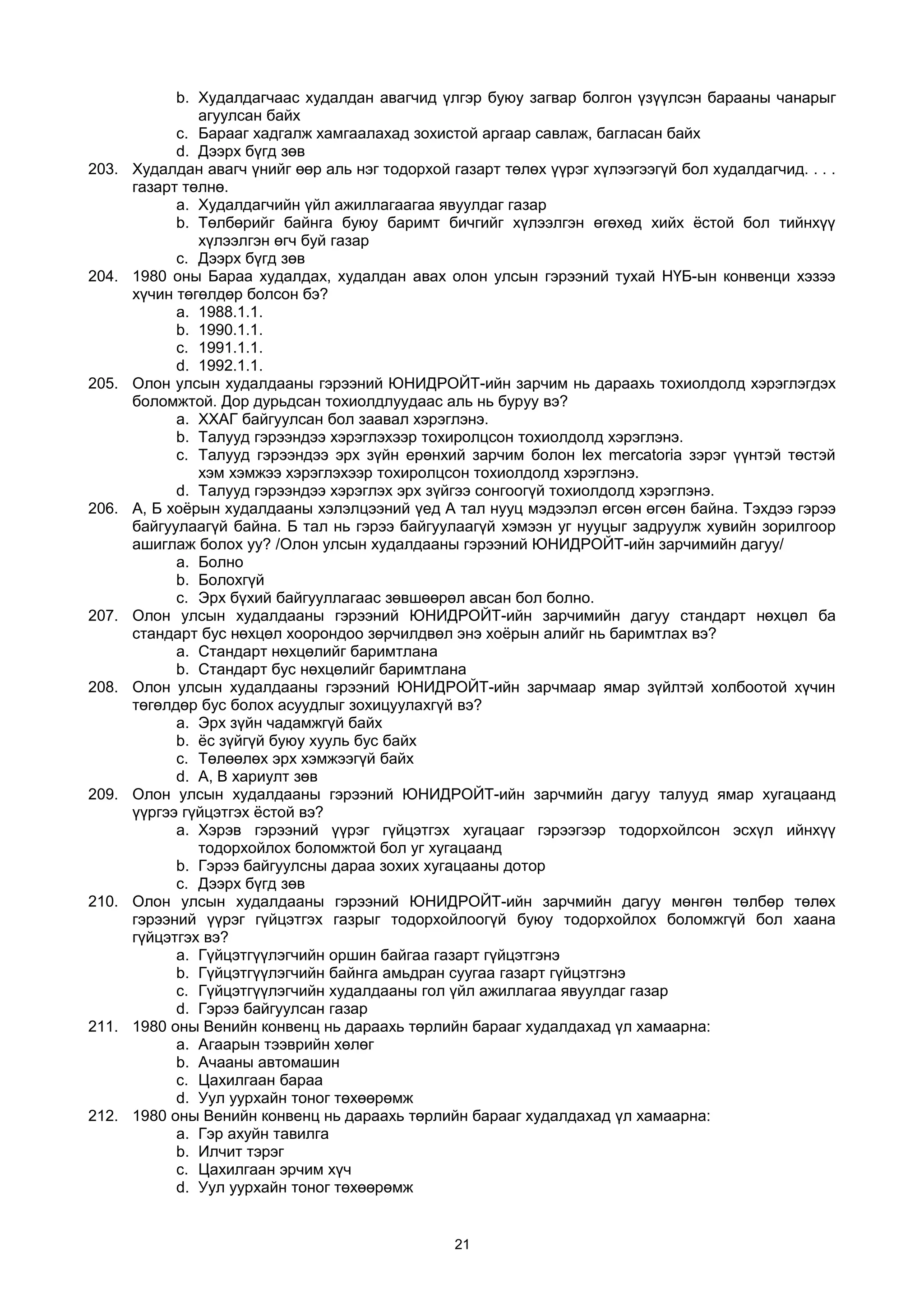b. Худалдагчаас худалдан авагчид үлгэр буюу загвар болгон үзүүлсэн барааны чанарыг
агуулсан байх
c. Барааг хадгалж хамгаалахад зохистой аргаар савлаж, багласан байх
d. Дээрх бүгд зөв
203. Худалдан авагч үнийг өөр аль нэг тодорхой газарт төлөх үүрэг хүлээгээгүй бол худалдагчид. . . .
газарт төлнө.
a. Худалдагчийн үйл ажиллагаагаа явуулдаг газар
b. Төлбөрийг байнга буюу баримт бичгийг хүлээлгэн өгөхөд хийх ёстой бол тийнхүү
хүлээлгэн өгч буй газар
c. Дээрх бүгд зөв
204. 1980 оны Бараа худалдах, худалдан авах олон улсын гэрээний тухай НҮБ-ын конвенци хэзээ
хүчин төгөлдөр болсон бэ?
a. 1988.1.1.
b. 1990.1.1.
c. 1991.1.1.
d. 1992.1.1.
205. Олон улсын худалдааны гэрээний ЮНИДРОЙТ-ийн зарчим нь дараахь тохиолдолд хэрэглэгдэх
боломжтой. Дор дурьдсан тохиолдлуудаас аль нь буруу вэ?
a. ХХАГ байгуулсан бол заавал хэрэглэнэ.
b. Талууд гэрээндээ хэрэглэхээр тохиролцсон тохиолдолд хэрэглэнэ.
c. Талууд гэрээндээ эрх зүйн ерөнхий зарчим болон lex mercatoria зэрэг үүнтэй төстэй
хэм хэмжээ хэрэглэхээр тохиролцсон тохиолдолд хэрэглэнэ.
d. Талууд гэрээндээ хэрэглэх эрх зүйгээ сонгоогүй тохиолдолд хэрэглэнэ.
206. А, Б хоёрын худалдааны хэлэлцээний үед А тал нууц мэдээлэл өгсөн өгсөн байна. Тэхдээ гэрээ
байгуулаагүй байна. Б тал нь гэрээ байгуулаагүй хэмээн уг нууцыг задруулж хувийн зорилгоор
ашиглаж болох уу? /Олон улсын худалдааны гэрээний ЮНИДРОЙТ-ийн зарчимийн дагуу/
a. Болно
b. Болохгүй
c. Эрх бүхий байгууллагаас зөвшөөрөл авсан бол болно.
207. Олон улсын худалдааны гэрээний ЮНИДРОЙТ-ийн зарчимийн дагуу стандарт нөхцөл ба
стандарт бус нөхцөл хоорондоо зөрчилдвөл энэ хоёрын алийг нь баримтлах вэ?
a. Стандарт нөхцөлийг баримтлана
b. Стандарт бус нөхцөлийг баримтлана
208. Олон улсын худалдааны гэрээний ЮНИДРОЙТ-ийн зарчмаар ямар зүйлтэй холбоотой хүчин
төгөлдөр бус болох асуудлыг зохицуулахгүй вэ?
a. Эрх зүйн чадамжгүй байх
b. ёс зүйгүй буюу хууль бус байх
c. Төлөөлөх эрх хэмжээгүй байх
d. А, В хариулт зөв
209. Олон улсын худалдааны гэрээний ЮНИДРОЙТ-ийн зарчмийн дагуу талууд ямар хугацаанд
үүргээ гүйцэтгэх ёстой вэ?
a. Хэрэв гэрээний үүрэг гүйцэтгэх хугацааг гэрээгээр тодорхойлсон эсхүл ийнхүү
тодорхойлох боломжтой бол уг хугацаанд
b. Гэрээ байгуулсны дараа зохих хугацааны дотор
c. Дээрх бүгд зөв
210. Олон улсын худалдааны гэрээний ЮНИДРОЙТ-ийн зарчмийн дагуу мөнгөн төлбөр төлөх
гэрээний үүрэг гүйцэтгэх газрыг тодорхойлоогүй буюу тодорхойлох боломжгүй бол хаана
гүйцэтгэх вэ?
a. Гүйцэтгүүлэгчийн оршин байгаа газарт гүйцэтгэнэ
b. Гүйцэтгүүлэгчийн байнга амьдран суугаа газарт гүйцэтгэнэ
c. Гүйцэтгүүлэгчийн худалдааны гол үйл ажиллагаа явуулдаг газар
d. Гэрээ байгуулсан газар
211. 1980 оны Венийн конвенц нь дараахь төрлийн барааг худалдахад үл хамаарна:
a. Агаарын тээврийн хөлөг
b. Ачааны автомашин
c. Цахилгаан бараа
d. Уул уурхайн тоног төхөөрөмж
212. 1980 оны Венийн конвенц нь дараахь төрлийн барааг худалдахад үл хамаарна:
a. Гэр ахуйн тавилга
b. Илчит тэрэг
c. Цахилгаан эрчим хүч
d. Уул уурхайн тоног төхөөрөмж
21
 