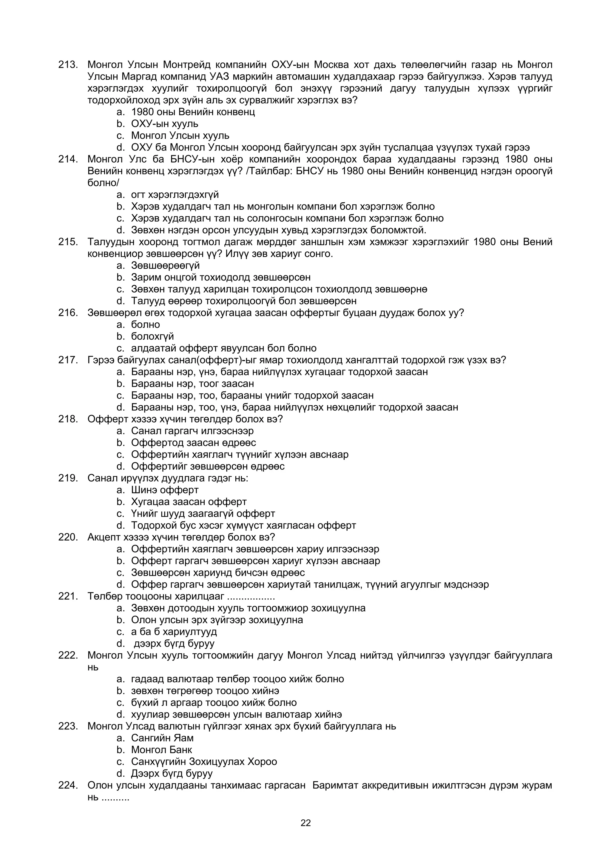 213. Монгол Улсын Монтрейд компанийн ОХУ-ын Москва хот дахь төлөөлөгчийн газар нь Монгол
Улсын Маргад компанид УАЗ маркийн автомашин худалдахаар гэрээ байгуулжээ. Хэрэв талууд
хэрэглэгдэх хуулийг тохиролцоогүй бол энэхүү гэрээний дагуу талуудын хүлээх үүргийг
тодорхойлоход эрх зүйн аль эх сурвалжийг хэрэглэх вэ?
a. 1980 оны Венийн конвенц
b. ОХУ-ын хууль
c. Монгол Улсын хууль
d. ОХУ ба Монгол Улсын хооронд байгуулсан эрх зүйн туслалцаа үзүүлэх тухай гэрээ
214. Монгол Улс ба БНСУ-ын хоёр компанийн хоорондох бараа худалдааны гэрээнд 1980 оны
Венийн конвенц хэрэглэгдэх үү? /Тайлбар: БНСУ нь 1980 оны Венийн конвенцид нэгдэн ороогүй
болно/
a. огт хэрэглэгдэхгүй
b. Хэрэв худалдагч тал нь монголын компани бол хэрэглэж болно
c. Хэрэв худалдагч тал нь солонгосын компани бол хэрэглэж болно
d. Зөвхөн нэгдэн орсон улсуудын хувьд хэрэглэгдэх боломжтой.
215. Талуудын хооронд тогтмол дагаж мөрддөг заншлын хэм хэмжээг хэрэглэхийг 1980 оны Вений
конвенциор зөвшөөрсөн үү? Илүү зөв хариуг сонго.
a. Зөвшөөрөөгүй
b. Зарим онцгой тохиодолд зөвшөөрсөн
c. Зөвхөн талууд харилцан тохиролцсон тохиолдолд зөвшөөрнө
d. Талууд өөрөөр тохиролцоогүй бол зөвшөөрсөн
216. Зөвшөөрөл өгөх тодорхой хугацаа заасан оффертыг буцаан дуудаж болох уу?
a. болно
b. болохгүй
c. алдаатай офферт явуулсан бол болно
217. Гэрээ байгуулах санал(офферт)-ыг ямар тохиолдолд хангалттай тодорхой гэж үзэх вэ?
a. Барааны нэр, үнэ, бараа нийлүүлэх хугацааг тодорхой заасан
b. Барааны нэр, тоог заасан
c. Барааны нэр, тоо, барааны үнийг тодорхой заасан
d. Барааны нэр, тоо, үнэ, бараа нийлүүлэх нөхцөлийг тодорхой заасан
218. Офферт хэзээ хүчин төгөлдөр болох вэ?
a. Санал гаргагч илгээснээр
b. Оффертод заасан өдрөөс
c. Оффертийн хаяглагч түүнийг хүлээн авснаар
d. Оффертийг зөвшөөрсөн өдрөөс
219. Санал ирүүлэх дуудлага гэдэг нь:
a. Шинэ офферт
b. Хугацаа заасан офферт
c. Үнийг шууд заагаагүй офферт
d. Тодорхой бус хэсэг хүмүүст хаягласан офферт
220. Акцепт хэзээ хүчин төгөлдөр болох вэ?
a. Оффертийн хаяглагч зөвшөөрсөн хариу илгээснээр
b. Офферт гаргагч зөвшөөрсөн хариуг хүлээн авснаар
c. Зөвшөөрсөн хариунд бичсэн өдрөөс
d. Оффер гаргагч зөвшөөрсөн хариутай танилцаж, түүний агуулгыг мэдснээр
221. Төлбөр тооцооны харилцааг .................
a. Зөвхөн дотоодын хууль тогтоомжиор зохицуулна
b. Олон улсын эрх зүйгээр зохицуулна
c. а ба б хариултууд
d. дээрх бүгд буруу
222. Монгол Улсын хууль тогтоомжийн дагуу Монгол Улсад нийтэд үйлчилгээ үзүүлдэг байгууллага
нь
a. гадаад валютаар төлбөр тооцоо хийж болно
b. зөвхөн төгрөгөөр тооцоо хийнэ
c. бүхий л аргаар тооцоо хийж болно
d. хуулиар зөвшөөрсөн улсын валютаар хийнэ
223. Монгол Улсад валютын гүйлгээг хянах эрх бүхий байгууллага нь
a. Сангийн Яам
b. Монгол Банк
c. Санхүүгийн Зохицуулах Хороо
d. Дээрх бүгд буруу
224. Олон улсын худалдааны танхимаас гаргасан Баримтат аккредитивын ижилтгэсэн дүрэм журам
нь ..........
22
 