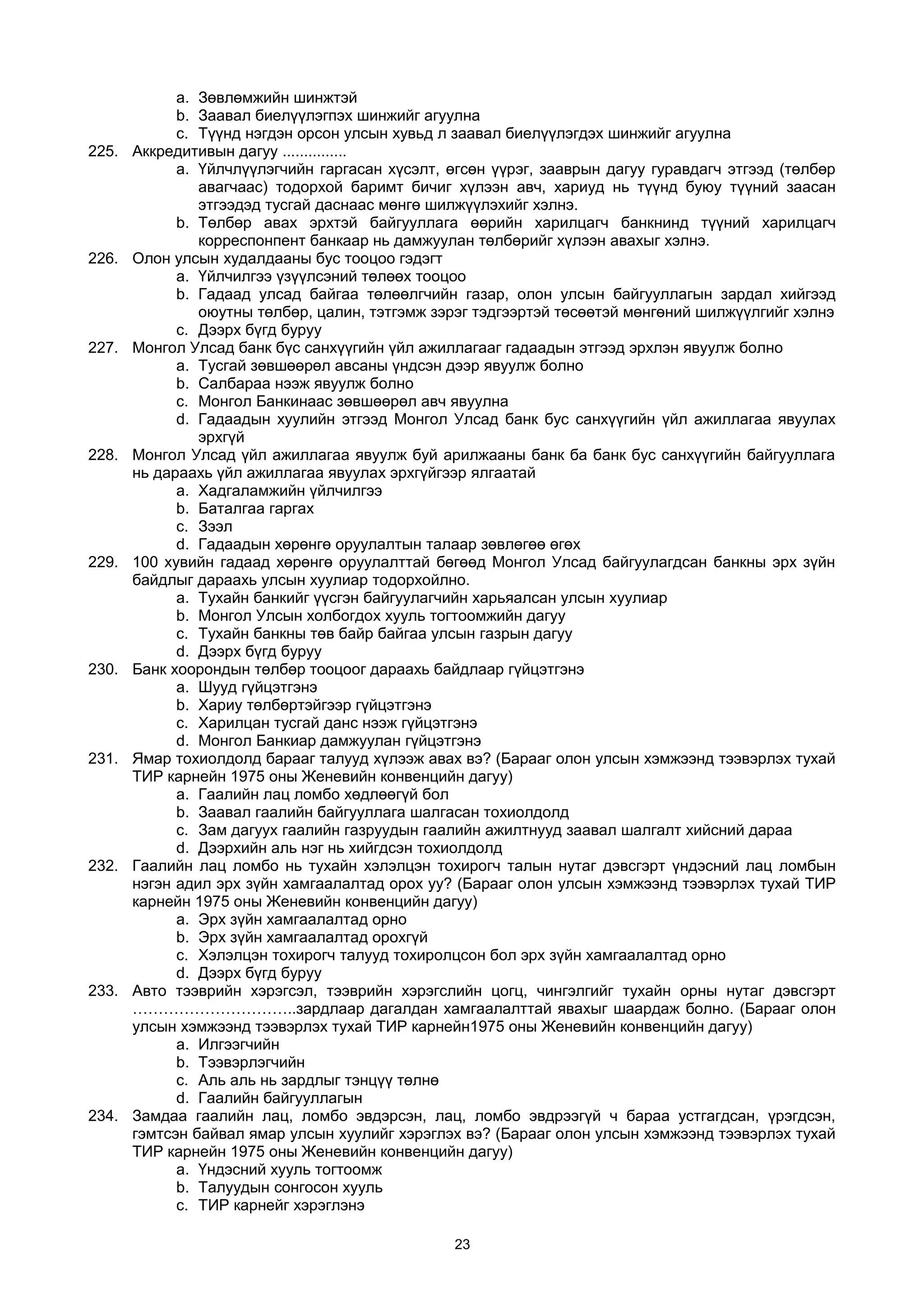 a. Зөвлөмжийн шинжтэй
b. Заавал биелүүлэгпэх шинжийг агуулна
c. Түүнд нэгдэн орсон улсын хувьд л заавал биелүүлэгдэх шинжийг агуулна
225. Аккредитивын дагуу ...............
a. Үйлчлүүлэгчийн гаргасан хүсэлт, өгсөн үүрэг, зааврын дагуу гуравдагч этгээд (төлбөр
авагчаас) тодорхой баримт бичиг хүлээн авч, хариуд нь түүнд буюу түүний заасан
этгээдэд тусгай даснаас мөнгө шилжүүлэхийг хэлнэ.
b. Төлбөр авах эрхтэй байгууллага өөрийн харилцагч банкнинд түүний харилцагч
корреспонпент банкаар нь дамжуулан төлбөрийг хүлээн авахыг хэлнэ.
226. Олон улсын худалдааны бус тооцоо гэдэгт
a. Үйлчилгээ үзүүлсэний төлөөх тооцоо
b. Гадаад улсад байгаа төлөөлгчийн газар, олон улсын байгууллагын зардал хийгээд
оюутны төлбөр, цалин, тэтгэмж зэрэг тэдгээртэй төсөөтэй мөнгөний шилжүүлгийг хэлнэ
c. Дээрх бүгд буруу
227. Монгол Улсад банк бүс санхүүгийн үйл ажиллагааг гадаадын этгээд эрхлэн явуулж болно
a. Тусгай зөвшөөрөл авсаны үндсэн дээр явуулж болно
b. Салбараа нээж явуулж болно
c. Монгол Банкинаас зөвшөөрөл авч явуулна
d. Гадаадын хуулийн этгээд Монгол Улсад банк бус санхүүгийн үйл ажиллагаа явуулах
эрхгүй
228. Монгол Улсад үйл ажиллагаа явуулж буй арилжааны банк ба банк бус санхүүгийн байгууллага
нь дараахь үйл ажиллагаа явуулах эрхгүйгээр ялгаатай
a. Хадгаламжийн үйлчилгээ
b. Баталгаа гаргах
c. Зээл
d. Гадаадын хөрөнгө оруулалтын талаар зөвлөгөө өгөх
229. 100 хувийн гадаад хөрөнгө оруулалттай бөгөөд Монгол Улсад байгуулагдсан банкны эрх зүйн
байдлыг дараахь улсын хуулиар тодорхойлно.
a. Тухайн банкийг үүсгэн байгуулагчийн харьяалсан улсын хуулиар
b. Монгол Улсын холбогдох хууль тогтоомжийн дагуу
c. Тухайн банкны төв байр байгаа улсын газрын дагуу
d. Дээрх бүгд буруу
230. Банк хоорондын төлбөр тооцоог дараахь байдлаар гүйцэтгэнэ
a. Шууд гүйцэтгэнэ
b. Хариу төлбөртэйгээр гүйцэтгэнэ
c. Харилцан тусгай данс нээж гүйцэтгэнэ
d. Монгол Банкиар дамжуулан гүйцэтгэнэ
231. Ямар тохиолдолд барааг талууд хүлээж авах вэ? (Барааг олон улсын хэмжээнд тээвэрлэх тухай
ТИР карнейн 1975 оны Женевийн конвенцийн дагуу)
a. Гаалийн лац ломбо хөдлөөгүй бол
b. Заавал гаалийн байгууллага шалгасан тохиолдолд
c. Зам дагуух гаалийн газруудын гаалийн ажилтнууд заавал шалгалт хийсний дараа
d. Дээрхийн аль нэг нь хийгдсэн тохиолдолд
232. Гаалийн лац ломбо нь тухайн хэлэлцэн тохирогч талын нутаг дэвсгэрт үндэсний лац ломбын
нэгэн адил эрх зүйн хамгаалалтад орох уу? (Барааг олон улсын хэмжээнд тээвэрлэх тухай ТИР
карнейн 1975 оны Женевийн конвенцийн дагуу)
a. Эрх зүйн хамгаалалтад орно
b. Эрх зүйн хамгаалалтад орохгүй
c. Хэлэлцэн тохирогч талууд тохиролцсон бол эрх зүйн хамгаалалтад орно
d. Дээрх бүгд буруу
233. Авто тээврийн хэрэгсэл, тээврийн хэрэгслийн цогц, чингэлгийг тухайн орны нутаг дэвсгэрт
…………………………..зардлаар дагалдан хамгаалалттай явахыг шаардаж болно. (Барааг олон
улсын хэмжээнд тээвэрлэх тухай ТИР карнейн1975 оны Женевийн конвенцийн дагуу)
a. Илгээгчийн
b. Тээвэрлэгчийн
c. Аль аль нь зардлыг тэнцүү төлнө
d. Гаалийн байгууллагын
234. Замдаа гаалийн лац, ломбо эвдэрсэн, лац, ломбо эвдрээгүй ч бараа устгагдсан, үрэгдсэн,
гэмтсэн байвал ямар улсын хуулийг хэрэглэх вэ? (Барааг олон улсын хэмжээнд тээвэрлэх тухай
ТИР карнейн 1975 оны Женевийн конвенцийн дагуу)
a. Үндэсний хууль тогтоомж
b. Талуудын сонгосон хууль
c. ТИР карнейг хэрэглэнэ
23
 