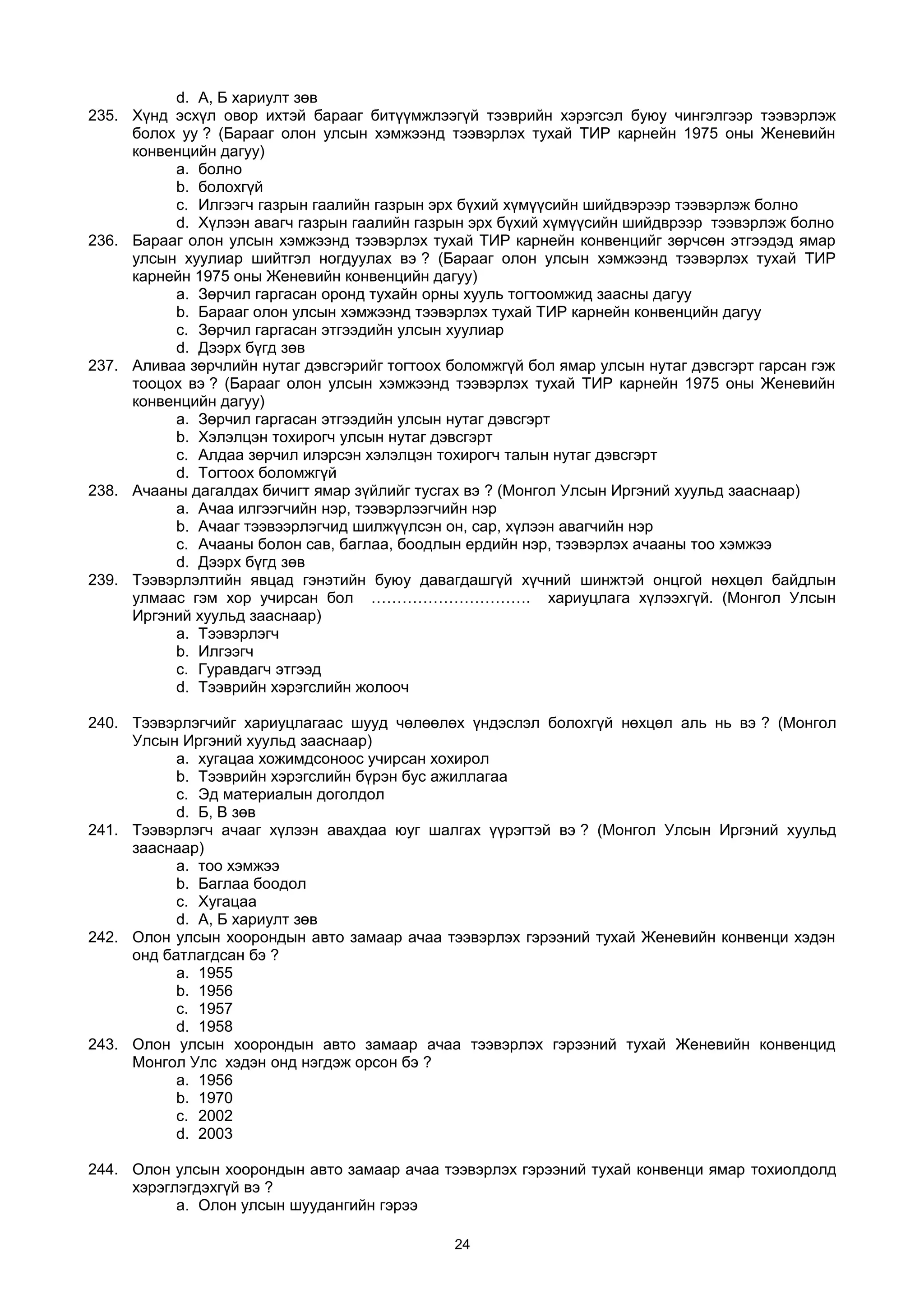 d. А, Б хариулт зөв
235. Хүнд эсхүл овор ихтэй барааг битүүмжлээгүй тээврийн хэрэгсэл буюу чингэлгээр тээвэрлэж
болох уу ? (Барааг олон улсын хэмжээнд тээвэрлэх тухай ТИР карнейн 1975 оны Женевийн
конвенцийн дагуу)
a. болно
b. болохгүй
c. Илгээгч газрын гаалийн газрын эрх бүхий хүмүүсийн шийдвэрээр тээвэрлэж болно
d. Хүлээн авагч газрын гаалийн газрын эрх бүхий хүмүүсийн шийдврээр тээвэрлэж болно
236. Барааг олон улсын хэмжээнд тээвэрлэх тухай ТИР карнейн конвенцийг зөрчсөн этгээдэд ямар
улсын хуулиар шийтгэл ногдуулах вэ ? (Барааг олон улсын хэмжээнд тээвэрлэх тухай ТИР
карнейн 1975 оны Женевийн конвенцийн дагуу)
a. Зөрчил гаргасан оронд тухайн орны хууль тогтоомжид заасны дагуу
b. Барааг олон улсын хэмжээнд тээвэрлэх тухай ТИР карнейн конвенцийн дагуу
c. Зөрчил гаргасан этгээдийн улсын хуулиар
d. Дээрх бүгд зөв
237. Аливаа зөрчлийн нутаг дэвсгэрийг тогтоох боломжгүй бол ямар улсын нутаг дэвсгэрт гарсан гэж
тооцох вэ ? (Барааг олон улсын хэмжээнд тээвэрлэх тухай ТИР карнейн 1975 оны Женевийн
конвенцийн дагуу)
a. Зөрчил гаргасан этгээдийн улсын нутаг дэвсгэрт
b. Хэлэлцэн тохирогч улсын нутаг дэвсгэрт
c. Aлдаа зөрчил илэрсэн хэлэлцэн тохирогч талын нутаг дэвсгэрт
d. Тогтоох боломжгүй
238. Ачааны дагалдах бичигт ямар зүйлийг тусгах вэ ? (Монгол Улсын Иргэний хуульд зааснаар)
a. Ачаа илгээгчийн нэр, тээвэрлээгчийн нэр
b. Aчааг тээвээрлэгчид шилжүүлсэн он, сар, хүлээн авагчийн нэр
c. Aчааны болон сав, баглаа, боодлын ердийн нэр, тээвэрлэх ачааны тоо хэмжээ
d. Дээрх бүгд зөв
239. Тээвэрлэлтийн явцад гэнэтийн буюу давагдашгүй хүчний шинжтэй онцгой нөхцөл байдлын
улмаас гэм хор учирсан бол …………………………. хариуцлага хүлээхгүй. (Монгол Улсын
Иргэний хуульд зааснаар)
a. Тээвэрлэгч
b. Илгээгч
c. Гуравдагч этгээд
d. Тээврийн хэрэгслийн жолооч
240. Тээвэрлэгчийг хариуцлагаас шууд чөлөөлөх үндэслэл болохгүй нөхцөл аль нь вэ ? (Монгол
Улсын Иргэний хуульд зааснаар)
a. хугацаа хожимдсоноос учирсан хохирол
b. Тээврийн хэрэгслийн бүрэн бус ажиллагаа
c. Эд материалын доголдол
d. Б, В зөв
241. Тээвэрлэгч ачааг хүлээн авахдаа юуг шалгах үүрэгтэй вэ ? (Монгол Улсын Иргэний хуульд
зааснаар)
a. тоо хэмжээ
b. Баглаа боодол
c. Хугацаа
d. А, Б хариулт зөв
242. Олон улсын хоорондын авто замаар ачаа тээвэрлэх гэрээний тухай Женевийн конвенци хэдэн
онд батлагдсан бэ ?
a. 1955
b. 1956
c. 1957
d. 1958
243. Олон улсын хоорондын авто замаар ачаа тээвэрлэх гэрээний тухай Женевийн конвенцид
Монгол Улс хэдэн онд нэгдэж орсон бэ ?
a. 1956
b. 1970
c. 2002
d. 2003
244. Олон улсын хоорондын авто замаар ачаа тээвэрлэх гэрээний тухай конвенци ямар тохиолдолд
хэрэглэгдэхгүй вэ ?
a. Олон улсын шуудангийн гэрээ
24
 